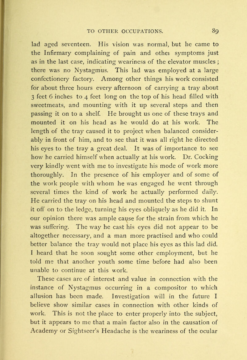 lad aged seventeen. His vision was normal, but he came to the Infirmary complaining of pain and othei symptoms just as in the last case, indicating weariness of the elevator muscles ; there was no Nystagmus. This lad was employed at a large confectionery factory. Among other things his work consisted for about three hours every afternoon of carrying a tray about 3 feet 6 inches to 4 feet long on the top of his head filled with sweetmeats, and mounting with it up several steps and then passing it on to a shelf. He brought us one of these trays and mounted it on his head as he would do at his work. The length of the tray caused it to project when balanced consider- ably in front of him, and to see that it was all right he directed his eyes to the tray a great deal. It was of importance to see how he carried himself when actually at his work. Dr. Cocking very kindly went with me to investigate his mode of work more thoroughly. In the presence of his employer and of some of the work people with whom he was engaged he went through several times the kind of work he actually performed daily. He carried the tray on his head and mounted the steps to shunt it ofT on to the ledge, turning his eyes obliquely as he did it. In our opinion there was ample cause for the strain from which he was suffering. The way he cast his eyes did not appear to be altogether necessary, and a man more practised and who could better balance the tray would not place his eyes as this lad did. I heard that he soon sought some other employment, but he told me that another youth some time before had also been unable to continue at this work. These cases are of interest and value in connection with the instance of Nystagmus occurring in a compositor to which allusion has been made. Investigation will in the future I believe show similar cases in connection with other kinds of work. This is not the place to enter properly into the subject, but it appears to me that a main factor also in the causation of Academy or Sightseer's Headache is the weariness of the ocular