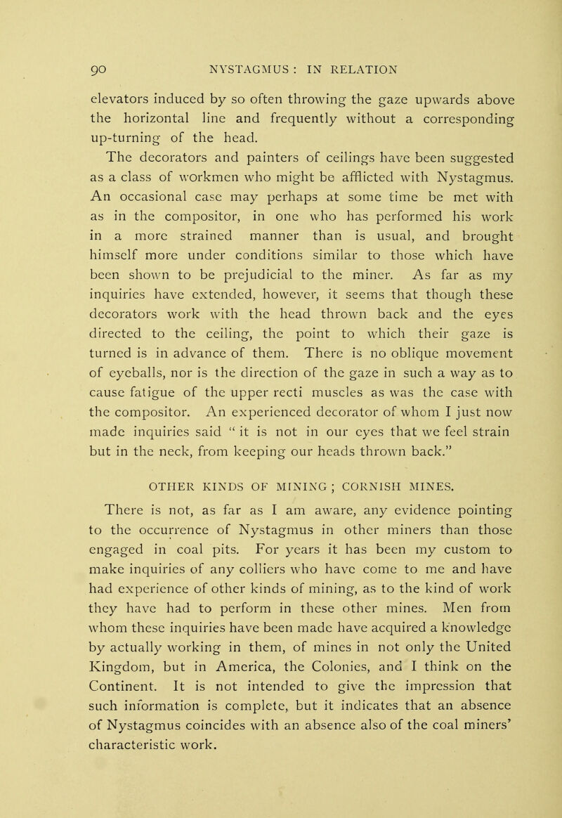 elevators induced by so often throwing the gaze upwards above the horizontal line and frequently without a corresponding up-turning of the head. The decorators and painters of ceilings have been suggested as a class of workmen who might be afflicted with Nystagmus. An occasional case may perhaps at some time be met with as in the compositor, in one who has performed his work in a more strained manner than is usual, and brought himself more under conditions similar to those which have been shown to be prejudicial to the miner. As far as my inquiries have extended, however, it seems that though these decorators work with the head thrown back and the eyes directed to the ceiling, the point to which their gaze is turned is in advance of them. There is no oblique movement of eyeballs, nor is the direction of the gaze in such a way as to cause fatigue of the upper recti muscles as was the case with the compositor. An experienced decorator of whom I just now made inquiries said  it is not in our eyes that we feel strain but in the neck, from keeping our heads thrown back. OTHER KINDS OF MINING ; CORNISH MINES. There is not, as far as I am aware, any evidence pointing to the occurrence of Nystagmus in other miners than those engaged in coal pits. For years it has been my custom to make inquiries of any colliers who have come to me and have had experience of other kinds of mining, as to the kind of work they have had to perform in these other mines. Men from wThom these inquiries have been made have acquired a knowledge by actually working in them, of mines in not only the United Kingdom, but in America, the Colonies, and I think on the Continent. It is not intended to give the impression that such information is complete, but it indicates that an absence of Nystagmus coincides with an absence also of the coal miners' characteristic work.
