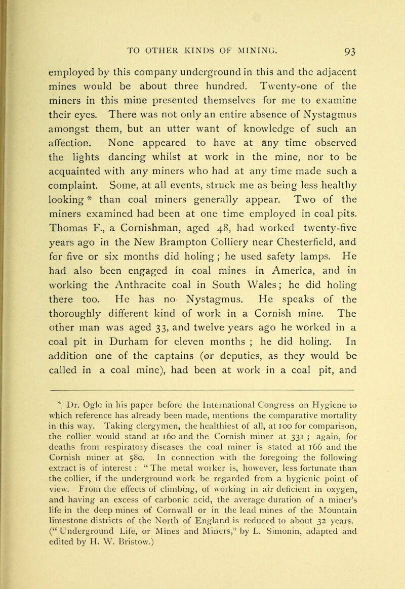 employed by this company underground in this and the adjacent mines would be about three hundred. Twenty-one of the miners in this mine presented themselves for me to examine their eyes. There was not only an entire absence of Nystagmus amongst them, but an utter want of knowledge of such an affection. None appeared to have at any time observed the lights dancing whilst at work in the mine, nor to be acquainted with any miners who had at any time made such a complaint. Some, at all events, struck me as being less healthy looking * than coal miners generally appear. Two of the miners examined had been at one time employed in coal pits. Thomas F., a Cornishman, aged 48, had worked twenty-five years ago in the New Brampton Colliery near Chesterfield, and for five or six months did holing; he used safety lamps. He had also been engaged in coal mines in America, and in working the Anthracite coal in South Wales; he did holing there too. He has no Nystagmus. He speaks of the thoroughly different kind of work in a Cornish mine. The other man was aged 33, and twelve years ago he worked in a coal pit in Durham for eleven months ; he did holing. In addition one of the captains (or deputies, as they would be called in a coal mine), had been at work in a coal pit, and * Dr. Ogle in his paper before the International Congress on Hygiene to which reference has already been made, mentions the comparative mortality in this way. Taking clergymen, the healthiest of all, at 100 for comparison, the collier would stand at 160 and the Cornish miner at 331 ; again> for deaths from respiratory diseases the coal miner is stated at 166 and the Cornish miner at 580. In connection with the foregoing the following extract is of interest :  The metal worker is, however, less fortunate than the collier, if the underground work be regarded from a hygienic point of view. From the effects of climbing, of working in air deficient in oxygenr and having an excess of carbonic acid, the average duration of a miner's life in the deep mines of Cornwall or in the lead mines of the Mountain limestone districts of the North of England is reduced to about 32 years. ( Underground Life, or Mines and Miners, by L. Simonin, adapted and edited by H. W. Bristow.)