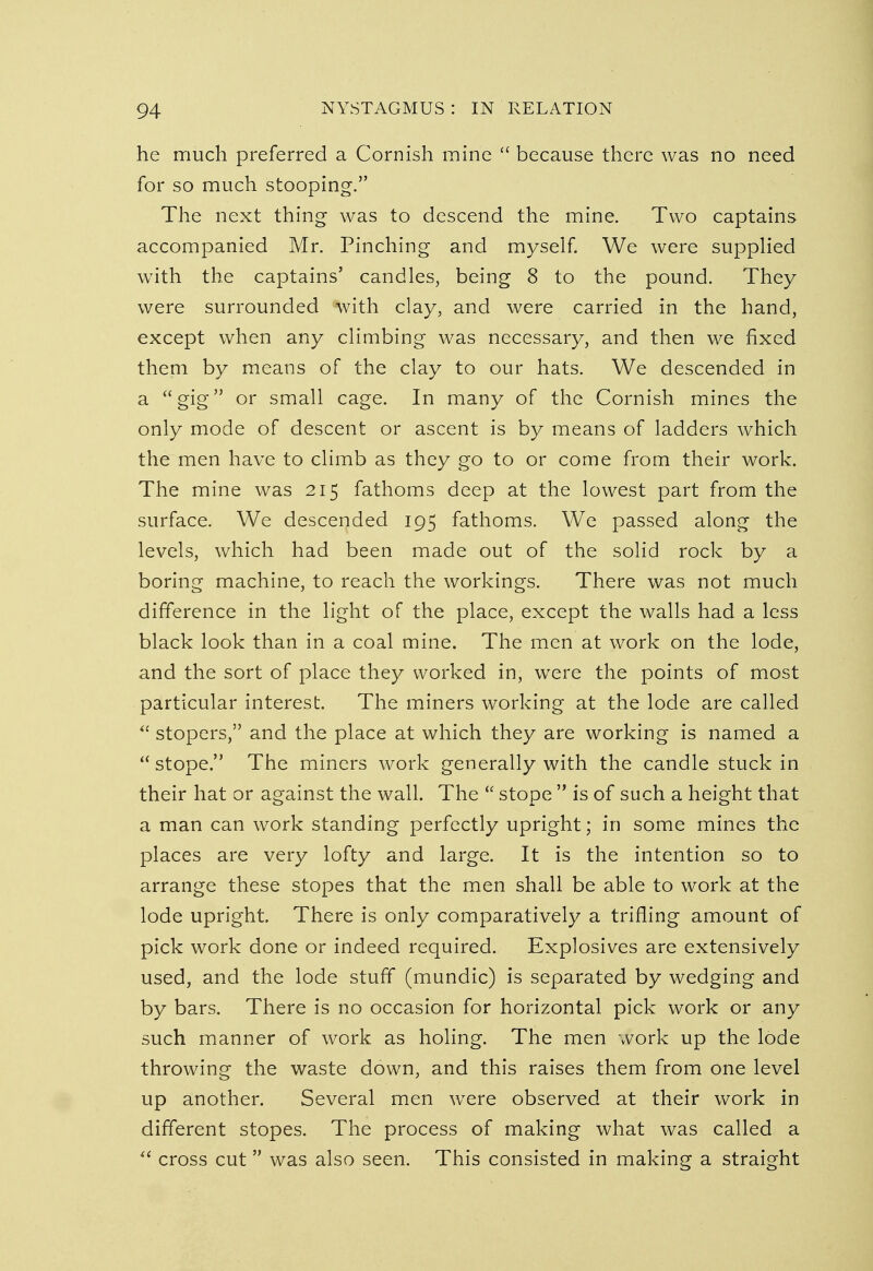 he much preferred a Cornish mine  because there was no need for so much stooping. The next thing was to descend the mine. Two captains accompanied Mr. Pinching and myself. We were supplied with the captains' candles, being 8 to the pound. They were surrounded with clay, and were carried in the hand, except when any climbing was necessary, and then we fixed them by means of the clay to our hats. We descended in a gig or small cage. In many of the Cornish mines the only mode of descent or ascent is by means of ladders which the men have to climb as they go to or come from their work. The mine was 215 fathoms deep at the lowest part from the surface. We descended 195 fathoms. We passed along the levels, which had been made out of the solid rock by a boring machine, to reach the workings. There was not much difference in the light of the place, except the walls had a less black look than in a coal mine. The men at work on the lode, and the sort of place they worked in, were the points of most particular interest. The miners working at the lode are called  stopers, and the place at which they are working is named a  stope. The miners work generally with the candle stuck in their hat or against the wall. The  stope  is of such a height that a man can work standing perfectly upright; in some mines the places are very lofty and large. It is the intention so to arrange these stopes that the men shall be able to work at the lode upright. There is only comparatively a trifling amount of pick work done or indeed required. Explosives are extensively used, and the lode stuff (mundic) is separated by wedging and by bars. There is no occasion for horizontal pick work or any such manner of work as holing. The men work up the lode throwing the waste down, and this raises them from one level up another. Several men wrere observed at their work in different stopes. The process of making what was called a  cross cut was also seen. This consisted in making a straight