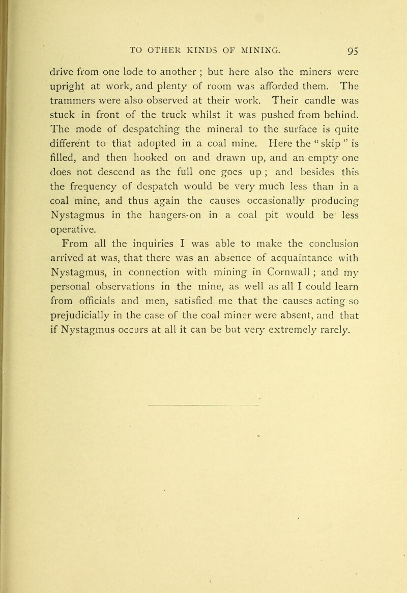 drive from one lode to another ; but here also the miners were upright at work, and plenty of room was afforded them. The trammers were also observed at their work. Their candle was stuck in front of the truck whilst it was pushed from behind. The mode of despatching the mineral to the surface is quite different to that adopted in a coal mine. Here the  skip  is filled, and then hooked on and drawn up, and an empty one does not descend as the full one goes up ; and besides this the frequency of despatch would be very much less than in a coal mine, and thus again the causes occasionally producing Nystagmus in the hangers-on in a coal pit would be less operative. From all the inquiries I was able to make the conclusion arrived at was, that there was an absence of acquaintance with Nystagmus, in connection with mining in Cornwall ; and my personal observations in the mine, as well as all I could learn from officials and men, satisfied me that the causes acting so prejudicially in the case of the coal miner were absent, and that if Nystagmus occurs at all it can be but very extremely rarely.