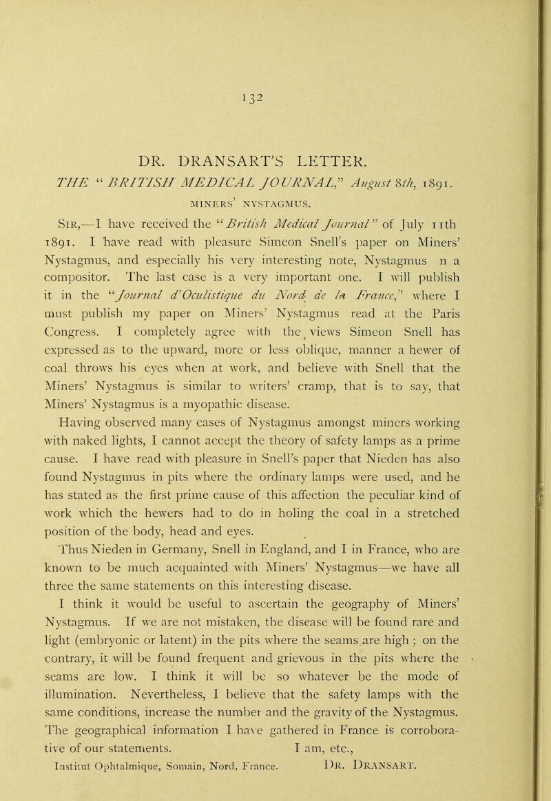 DR. DRANSART'S LETTER. THE  BRITISH MEDICAL JOURNAL, August S/n, 1891. miners' nystagmus. Sir,—I have received the British Medical Journal of July nth 1891. I have read with pleasure Simeon Snell's paper on Miners' Nystagmus, and especially his very interesting note, Nystagmus n a compositor. The last case is a very important one. I will publish it in the Journal d' Oculistique du Nord de Id France^ where I must publish my paper on Miners' Nystagmus read at the Paris Congress. I completely agree with the x views Simeon Snell has expressed as to the upward, more or less oblique, manner a hewer of coal throws his eyes when at work, and believe with Snell that the Miners' Nystagmus is similar to writers' cramp, that is to say, that Miners' Nystagmus is a myopathic disease. Having observed many cases of Nystagmus amongst miners working with naked lights, I cannot accept the theory of safety lamps as a prime cause. I have read with pleasure in Snell's paper that Nieden has also found Nystagmus in pits where the ordinary lamps were used, and he has stated as the first prime cause of this affection the peculiar kind of work which the hewers had to do in holing the coal in a stretched position of the body, head and eyes. Thus Nieden in Germany, Snell in England, and I in France, who are known to be much acquainted with Miners' Nystagmus—we have all three the same statements on this interesting disease. I think it would be useful to ascertain the geography of Miners' Nystagmus. If we are not mistaken, the disease will be found rare and light (embryonic or latent) in the pits where the seams are high; on the contrary, it will be found frequent and grievous in the pits where the seams are low. I think it will be so whatever be the mode of illumination. Nevertheless, I believe that the safety lamps with the same conditions, increase the number and the gravity of the Nystagmus. The geographical information I have gathered in France is corrobora- tive of our statements. I am, etc., Iastitut Opbtalmique, Somain, Nord, France. I)R. DRANSART.