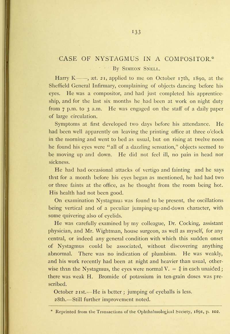 CASE OF NYSTAGMUS IN A COMPOSITOR* ' - By Simeon Snell. Harry K ■, set. 21, applied to me on October 17th, 1890, at the Sheffield General Infirmary, complaining of objects dancing before his eyes. He was a compositor, and had just completed his apprentice- ship, and for the last six months he had been at work on night duty from 7 p.m. to 3 a.m. He was engaged on the staff of a daily paper of large circulation. Symptoms at first developed two days before his attendance. He had been well apparently on leaving the printing office at three o'clock in the morning and went to bed as usual, but on rising at twelve noon he found his eyes were all of a dazzling sensation, objects seemed to be moving up and down. He did not feel ill, no pain in head nor sickness. He had had occasional attacks of vertigo and fainting and he says that for a month before his eyes began as mentioned, he had had two or three faints at the office, as he thought from the room being hot. His health had not been good. On examination Nystagmus was found to be present, the oscillations being vertical and of a peculiar jumping-up-and-down character, with some quivering also of eyelids. He was carefully examined by my colleague, Dr. Cocking, assistant physician, and Mr. Wightman, house surgeon, as well as myself, for any central, or indeed any general condition with which this sudden onset of Nystagmus could be associated, without discovering anything abnormal. There was no indication of plumbism. He was weakly, and his work recently had been at night and heavier than usual, other- wise than the Nystagmus, the eyes were normal V. = f in each unaided; there was weak H. Bromide of potassium in ten-grain doses was pre- scribed. October 21st.—He is better ; jumping of eyeballs is less. 28th.—Still further improvement noted. * Reprinted from the Transactions of the Ophthalmologkal Society, 1891, p. 102.