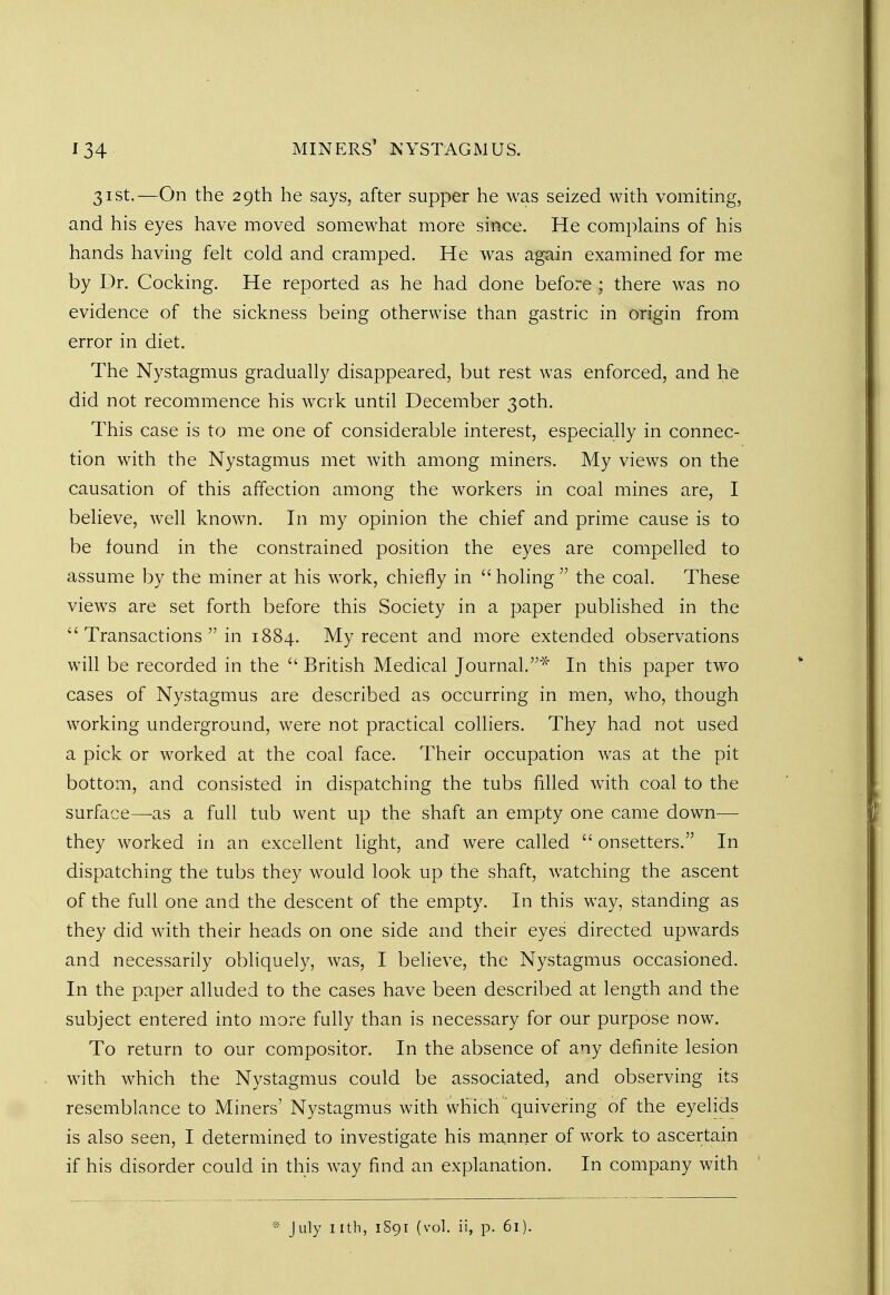 31st.—On the 29th he says, after supper he was seized with vomiting, and his eyes have moved somewhat more since. He complains of his hands having felt cold and cramped. He was again examined for me by Dr. Cocking. He reported as he had done before ; there was no evidence of the sickness being otherwise than gastric in origin from error in diet. The Nystagmus gradually disappeared, but rest was enforced, and he did not recommence his wcrk until December 30th. This case is to me one of considerable interest, especially in connec- tion with the Nystagmus met with among miners. My views on the causation of this affection among the workers in coal mines are, I believe, well known. In my opinion the chief and prime cause is to be found in the constrained position the eyes are compelled to assume by the miner at his work, chiefly in holing the coal. These views are set forth before this Society in a paper published in the Transactions in 1884. My recent and more extended observations will be recorded in the British Medical Journal.* In this paper two cases of Nystagmus are described as occurring in men, who, though working underground, were not practical colliers. They had not used a pick or worked at the coal face. Their occupation was at the pit bottom, and consisted in dispatching the tubs filled with coal to the surface—as a fall tub went up the shaft an empty one came down— they worked in an excellent light, and were called onsetters. In dispatching the tubs they would look up the shaft, watching the ascent of the full one and the descent of the empty. In this way, standing as they did with their heads on one side and their eyes directed upwards and necessarily obliquely, was, I believe, the Nystagmus occasioned. In the paper alluded to the cases have been described at length and the subject entered into more fully than is necessary for our purpose now. To return to our compositor. In the absence of any definite lesion with which the Nystagmus could be associated, and observing its resemblance to Miners' Nystagmus with which' quivering of the eyelids is also seen, I determined to investigate his manner of work to ascertain if his disorder could in this way find an explanation. In company with * July nth, 1891 (vol. ii, p. 61).