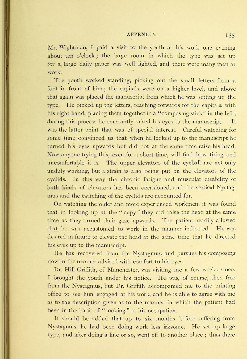 Mr. Wightman, I paid a visit to the youth at his work one evening about ten o'clock; the large room in which the type was set up for a large daily paper was well lighted, and there were many men at work. The youth worked standing, picking out the small letters from a font in front of him; the capitals were on a higher level, and above that again was placed the manuscript from which he was setting up the type. He picked up the letters, reaching forwards for the capitals, with his right hand, placing them together in a composing-stick in the left; during this process he constantly raised his eyes to the manuscript. It was the latter point that was of special interest. Careful watching for some time convinced us that when he looked up to the manuscript he turned his eyes upwards but did not at the same time raise his head. Now anyone trying this, even for a short time, will find how tiring and uncomfortable it is. The upper elevators of the eyeball are not only unduly working, but a strain is also being put on the elevators of the eyelids. In this way the chronic fatigue and muscular disability of both kinds of elevators has been occasioned, and the vertical Nystag- mus and the twitching of the eyelids are accounted for. On watching the older and more experienced workmen, it was found that in looking up at the  copy they did raise the head at the same time as they turned their gaze upwards. The patient readily allowed that he was accustomed to work in the manner indicated. He was desired in future to elevate the head at the same time that he directed his eyes up to the manuscript. He has recovered from the Nystagmus, and pursues his composing now in the manner advised with comfort to his eyes. Dr. Hill Griffith, of Manchester, was visiting me a few weeks since. I brought the youth under his notice. He was, of course, then free from the Nystagmus, but Dr. Griffith accompanied me to the printing office to see him engaged at his work, and he is able to agree with me as to the description given as to the manner in which the patient had been in the habit of  looking  at his occupation. It should be added that up to six months before suffering from Nystagmus he had been doing work less irksome. He set up large type, and after doing a line or so, went off to another place ; thus there