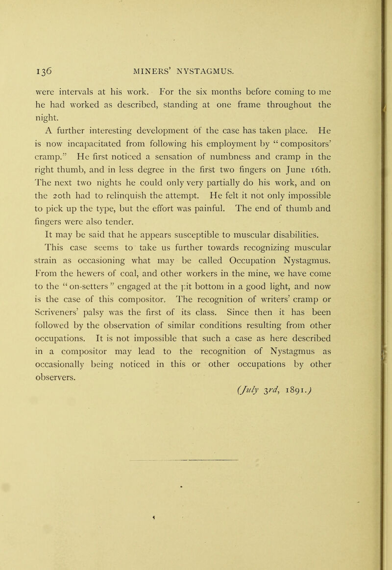 were intervals at his work. For the six months before coming to me he had worked as described, standing at one frame throughout the night. A further interesting development of the case has taken place. He is now incapacitated from following his employment by  compositors' cramp. He first noticed a sensation of numbness and cramp in the right thumb, and in less degree in the first two fingers on June 16th. The next two nights he could only very partially do his work, and on the 20th had to relinquish the attempt. He felt it not only impossible to pick up the type, but the effort was painful. The end of thumb and fingers were also tender. It may be said that he appears susceptible to muscular disabilities. This case seems to take us further towards recognizing muscular strain as occasioning what may be called Occupation Nystagmus. From the hewers of coal, and other workers in the mine, we have come to the on-setters  engaged at the pit bottom in a good light, and now is the case of this compositor, The recognition of writers' cramp or Scriveners' palsy was the first of its class. Since then it has been followed by the observation of similar conditions resulting from other occupations. It is not impossible that such a case as here described in a compositor may lead to the recognition of Nystagmus as occasionally being noticed in this or other occupations by other observers. (July $rd, 1891.;