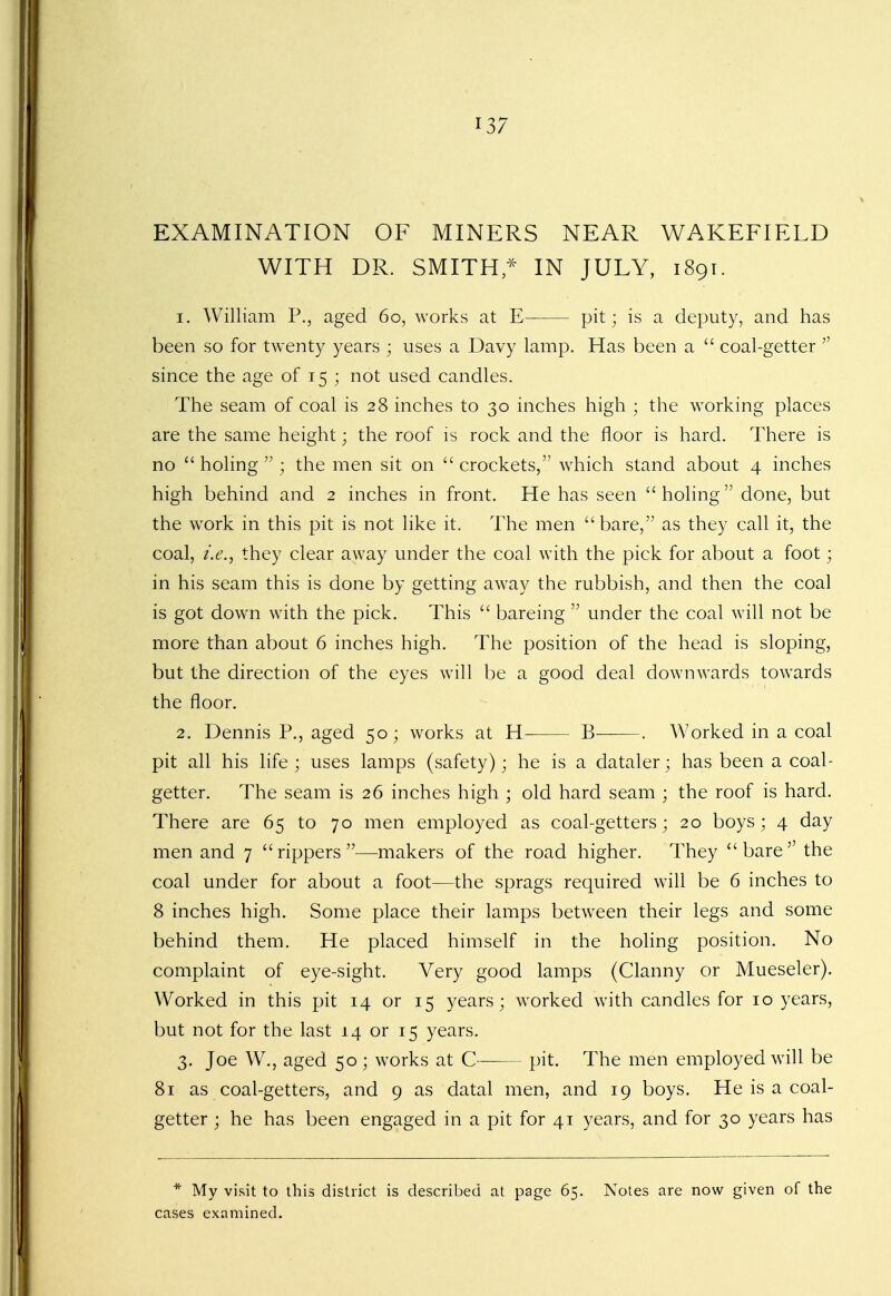 EXAMINATION OF MINERS NEAR WAKEFIELD WITH DR. SMITHS IN JULY, 1891. 1. William P., aged 60, works at E pit; is a deputy, and has been so for twenty years ; uses a Davy lamp. Has been a  coal-getter  since the age of 15 ; not used candles. The seam of coal is 28 inches to 30 inches high ; the working places are the same height; the roof is rock and the floor is hard. There is no  holing  ; the men sit on  crockets, which stand about 4 inches high behind and 2 inches in front. He has seen holing done, but the work in this pit is not like it. The men bare, as they call it, the coal, i.e., they clear away under the coal with the pick for about a foot; in his seam this is done by getting away the rubbish, and then the coal is got down with the pick. This  bareing  under the coal will not be more than about 6 inches high. The position of the head is sloping, but the direction of the eyes will be a good deal downwards towards the floor. 2. Dennis P., aged 50; works at H B . Worked in a coal pit all his life ; uses lamps (safety); he is a dataler; has been a coal- getter. The seam is 26 inches high ; old hard seam ; the roof is hard. There are 65 to 70 men employed as coal-getters; 20 boys; 4 day men and 7 rippers—makers of the road higher. They bare the coal under for about a foot—the sprags required will be 6 inches to 8 inches high. Some place their lamps between their legs and some behind them. He placed himself in the holing position. No complaint of eye-sight. Very good lamps (Clanny or Mueseler). Worked in this pit 14 or 15 years; worked with candles for 10 years, but not for the last 14 or 15 years. 3. Joe W., aged 50 ; works at C pit. The men employed will be 81 as coal-getters, and 9 as datal men, and 19 boys. He is a coal- getter ; he has been engaged in a pit for 41 years, and for 30 years has * My visit to this district is described at page 65. Notes are now given of the cases examined.