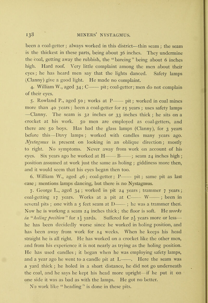 been a coal-getter; always worked in this district—thin seam ; the seam is the thickest in these parts, being about 36 inches. They undermine the coal, getting away the rubbish, the  bareing  being about 6 inches high. Hard roof. Very little complaint among the men about their eyes; he has heard men say that the lights danced. Safety lamps (Clanny) give a good light. He made no complaint. 4. William W., aged 34; C pit; coal-getter; men do not complain of their eyes. 5. Rowland P., aged 50; works at P pit; worked in coal mines more than 40 years; been a coal-getter for 25 years ; uses safety lamps —Clanny. The seam is 32 inches or 33 inches thick; he sits on a crocket at his work. 50 men are employed as coal-getters, and there are 50 boys. Has had the glass lamps (Clanny), for 3 years before this—Davy lamps; worked with candles many years ago. Nystagmus is present on looking in an oblique direction; mostly to right. No symptoms. Never away from work on account of his eyes. Six years ago he worked at H B ; seam 24 inches high ; position assumed at work just the same as holing; giddiness more then, and it would seem that his eyes began then too. 6. William W., aged 46; coal-getter; P pit; same pit as last- case ; mentions lamps dancing, but there is no Nystagmus. 7. George L,, aged 34 ; worked in pit 24 years ; trammer 7 years; coal-getting 17 years. Works at a pit at C W ; been in several pits ; one with a 5 feet seam at D ; he was a trammer then. Now he is working a seam 24 inches thick; the floor is soft. He works in holingposition  for 1J yards. Suffered for 2 J years more or less— he has been decidedly worse since he worked in holing position, and has been away from work for ,14 weeks. When he keeps his head straight he is all right. He has worked on a crocket like the other men, and from his experience it is not nearly as trying as the holing position. He has used candles ; it began when he was employing safety lamps, and a year ago he went to a candle pit at L . Here the seam was a yard thick ; he holed in a short distance, he did not go underneath the coal, and he says he kept his head more upright—if he put it on one side it was as bad as with the lamps. He got no better. No work like  heading  is done in these pits.