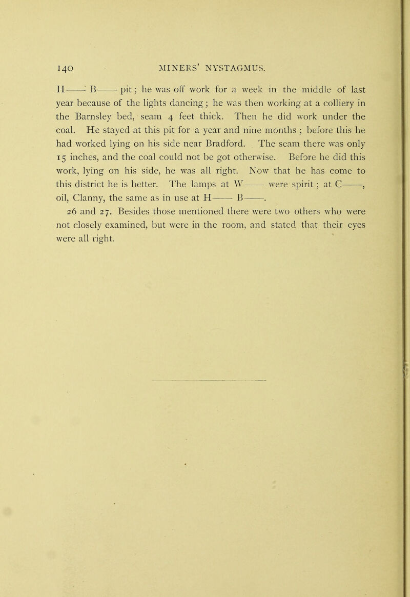 H B pit; he was off work for a week in the middle of last year because of the lights dancing; he was then working at a colliery in the Barnsley bed, seam 4 feet thick. Then he did work under the coal. He stayed at this pit for a year and nine months ; before this he had worked lying on his side near Bradford. The seam there was only 15 inches, and the coal could not be got otherwise. Before he did this work, lying on his side, he was all right. Now that he has come to this district he is better. The lamps at W were spirit; at C , oil, Clanny, the same as in use at H B . 26 and 27. Besides those mentioned there were two others who were not closely examined, but were in the room, and stated that their eyes were all right.