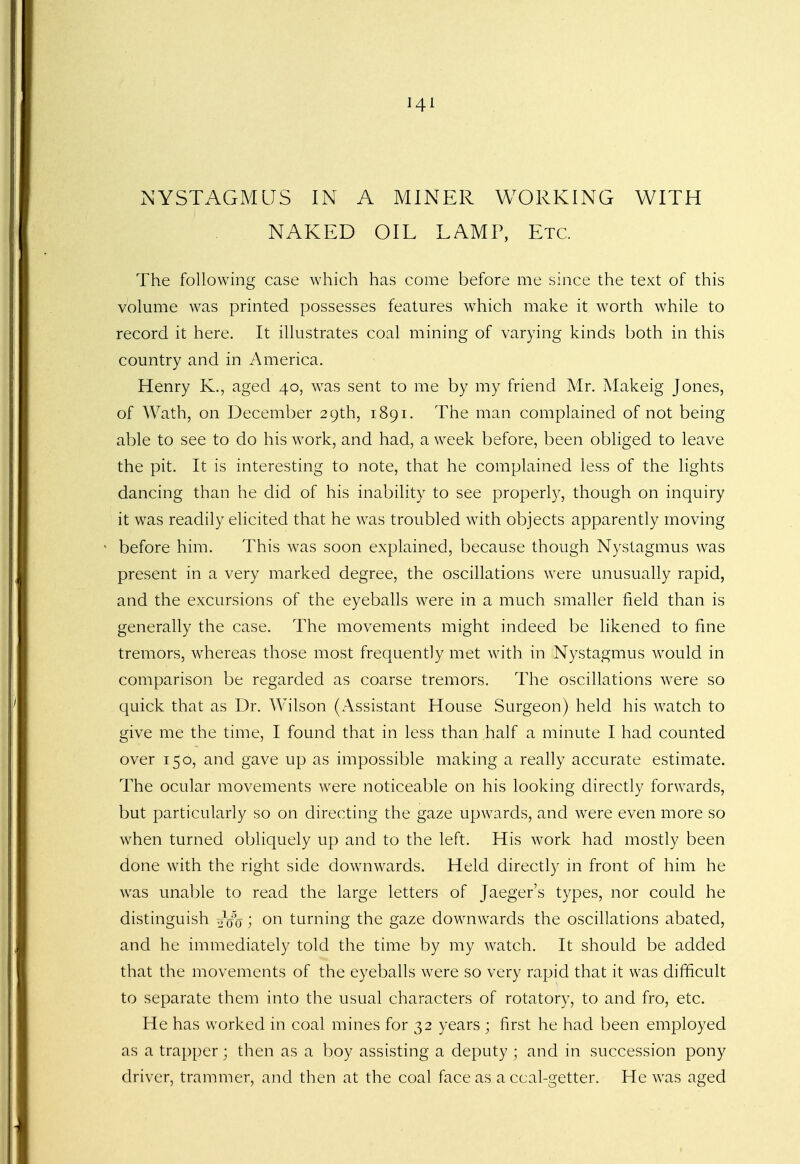 Hi NYSTAGMUS IN A MINER WORKING WITH NAKED OIL LAMP, Etc. The following case which has come before me since the text of this volume was printed possesses features which make it worth while to record it here. It illustrates coal mining of varying kinds both in this country and in America. Henry K., aged 40, was sent to me by my friend Mr. Makeig Jones, of Wath, on December 29th, 1891. The man complained of not being able to see to do his work, and had, a week before, been obliged to leave the pit. It is interesting to note, that he complained less of the lights dancing than he did of his inability to see properly, though on inquiry it was readily elicited that he was troubled with objects apparently moving before him. This was soon explained, because though Nystagmus was present in a very marked degree, the oscillations were unusually rapid, and the excursions of the eyeballs were in a much smaller field than is generally the case. The movements might indeed be likened to fine tremors, whereas those most frequently met with in Nystagmus would in comparison be regarded as coarse tremors. The oscillations were so quick that as Dr. Wilson (Assistant House Surgeon) held his watch to give me the time, I found that in less than half a minute I had counted over 150, and gave up as impossible making a really accurate estimate. The ocular movements were noticeable on his looking directly forwards, but particularly so on directing the gaze upwards, and were even more so when turned obliquely up and to the left. His work had mostly been done with the right side downwards. Held directly in front of him he was unable to read the large letters of Jaeger's types, nor could he distinguish ^ao ; on turning the gaze downwards the oscillations abated, and he immediately told the time by my watch. It should be added that the movements of the eyeballs were so very rapid that it was difficult to separate them into the usual characters of rotatory, to and fro, etc. He has worked in coal mines for 32 years ; first he had been employed as a trapper; then as a boy assisting a deputy ; and in succession pony driver, trammer, and then at the coal face as a ccal-getter. He was aged