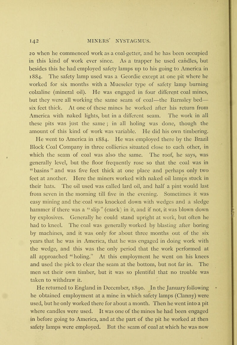 20 when he commenced work as a coal-getter, and he has been occupied in this kind of work ever since. As a trapper he used candles, but besides this he had employed safety lamps up to his going to America in 1884. The safety lamp used was a Geordie except at one pit where he worked for six months with a Mueseler type of safety lamp burning colzaline (mineral oil). He was engaged in four different coal mines, but they were all working the same seam of coal—the Barnsley bed— six feet thick. At one of these mines he worked after his return from America with naked lights, but in a different seam. The work in all these pits was just the same; in all holing was done, though the amount of this kind of work was variable. He did his own timbering. He went to America in 1884. He was employed there by the Brazil Block Coal Company in three collieries situated close to each other, in which the seam of coal was also the same. The roof, he says, was generally level, but the floor frequently rose so that the coal was in  basins  and was five feet thick at one place and perhaps only two feet at another. Here the miners worked with naked oil lamps stuck in their hats. The oil used was called lard oil, and half a pint would last from seven in the morning till five in the evening. Sometimes it was easy mining and the coal was knocked down with wedges and a sledge hammer if there was a  slip  (crack) in it, and if not, it was blown down by explosives. Generally he could stand upright at work, but often he had to kneel. The coal was generally worked by blasting after boring by machines, and it was only for about three months out of the six years that he was in America, that he was engaged in doing work with the wedge, and this was the only period that the work performed at all approached holing. At this employment he went on his knees and used the pick to clear the seam at the bottom, but not far in. The men set their own timber, but it was so plentiful that no trouble was taken to withdraw it. He returned to England in December, 1890. In the January following he obtained employment at a mine in which safety lamps (Clanny) were used, but he only worked there for about a month. Then he went into a pit where candles were used. It was one of the mines he had been engaged in before going to America, and at the part of the pit he worked at then safety lamps were employed. But the seam of coal at which he was now
