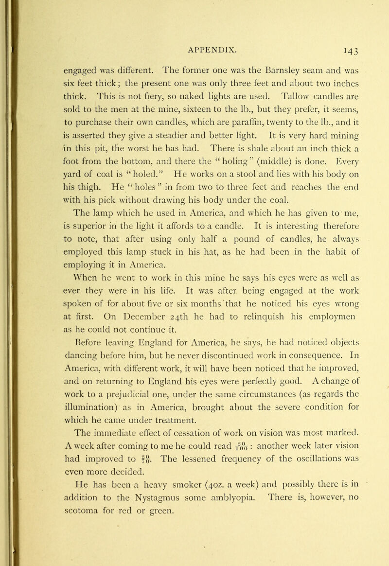 engaged was different. The former one was the Barnsley seam and was six feet thick; the present one was only three feet and about two inches thick. This is not fiery, so naked lights are used. Tallow candles are sold to the men at the mine, sixteen to the lb., but they prefer, it seems, to purchase their own candles, which are paraffin, twenty to the lb., and it is asserted they give a steadier and better light. It is very hard mining in this pit, the worst he has had. There is shale about an inch thick a foot from the bottom, and there the holing (middle) is done. Every yard of coal is  holed. He works on a stool and lies with his body on his thigh. He  holes  in from two to three feet and reaches the end with his pick without drawing his body under the coal. The lamp which he used in America, and which he has given to me, is superior in the light it affords to a candle. It is interesting therefore to note, that after using only half a pound of candles, he always employed this lamp stuck in his hat, as he had been in the habit of employing it in America. When he went to work in this mine he says his eyes were as well as ever they were in his life. It was after being engaged at the work spoken of for about five or six months'that he noticed his eyes wrong at first. On December 24th he had to relinquish his employmen as he could not continue it. Before leaving England for America, he says, he had noticed objects dancing before him, but he never discontinued work in consequence. In America, with different work, it will have been noticed that he improved, and on returning to England his eyes were perfectly good. A change of work to a prejudicial one, under the same circumstances (as regards the illumination) as in America, brought about the severe condition for which he came under treatment. The immediate effect of cessation of work on vision was most marked. A week after coming to me he could read f<jo '• another week later vision had improved to f-jj. The lessened frequency of the oscillations was even more decided. He has been a heavy smoker (40Z. a week) and possibly there is in addition to the Nystagmus some amblyopia. There is, however, no scotoma for red or green.