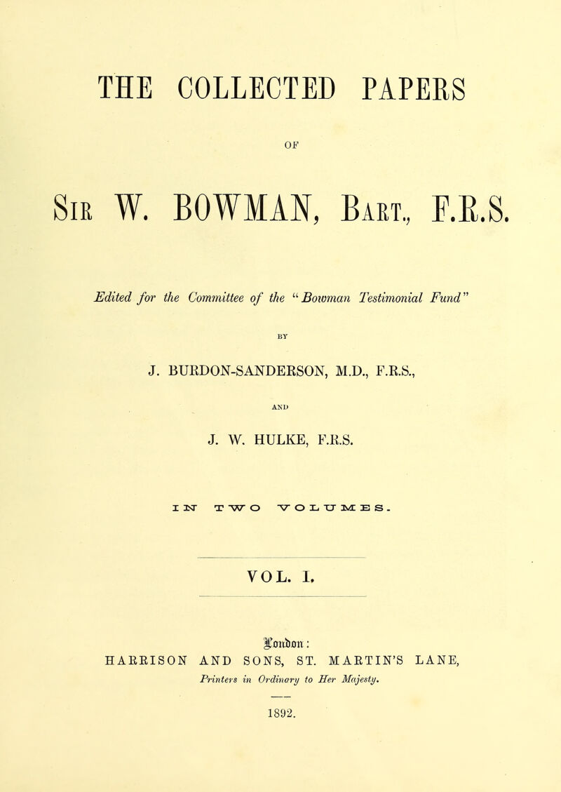 THE COLLECTED PAPERS OF Sir W. BOWMAN, Bam, F.K.S. Edited for the Committee of the Bowman Testimonial Fund BY J. BURDON-SANDERSON, M.D., F.R.S., AND J. W. HULKE, F.R.S. I 1ST X W O VOLUMES. VOL. I, Milium: HAEEISON AND SONS, ST. MABTIN'S LANE, Printers in Ordinary to Her Majesty. 1892.