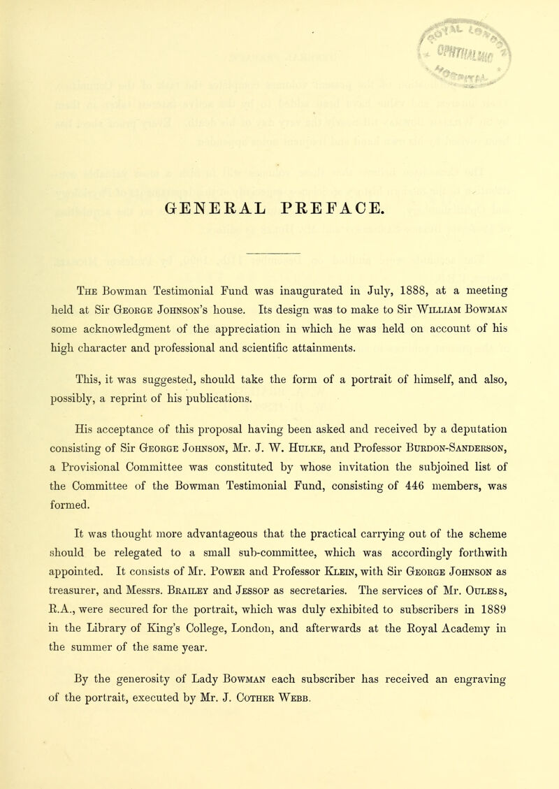 GENERAL PREFACE. The Bowman Testimonial Fund was inaugurated in July, 1888, at a meeting held at Sir George Johnson's house. Its design was to make to Sir William Bowman some acknowledgment of the appreciation in which he was held on account of his high character and professional and scientific attainments. This, it was suggested, should take the form of a portrait of himself, and also, possibly, a reprint of his publications. His acceptance of this proposal having been asked and received by a deputation consisting of Sir George Johnson, Mr. J. W. Hulke, and Professor Burdon-Sanderson, a Provisional Committee was constituted by whose invitation the subjoined list of the Committee of the Bowman Testimonial Fund, consisting of 446 members, was formed. It was thought more advantageous that the practical carrying out of the scheme should be relegated to a small sub-committee, which was accordingly forthwith appointed. It consists of Mr. Power and Professor Klein, with Sir George Johnson as treasurer, and Messrs. Brailey and Jessop as secretaries. The services of Mr. Ouless, E.A., were secured for the portrait, which was duly exhibited to subscribers in 1889 in the Library of King's College, London, and afterwards at the Eoyal Academy in the summer of the same year. By the generosity of Lady Bowman each subscriber has received an engraving of the portrait, executed by Mr. J. Cother Webb.