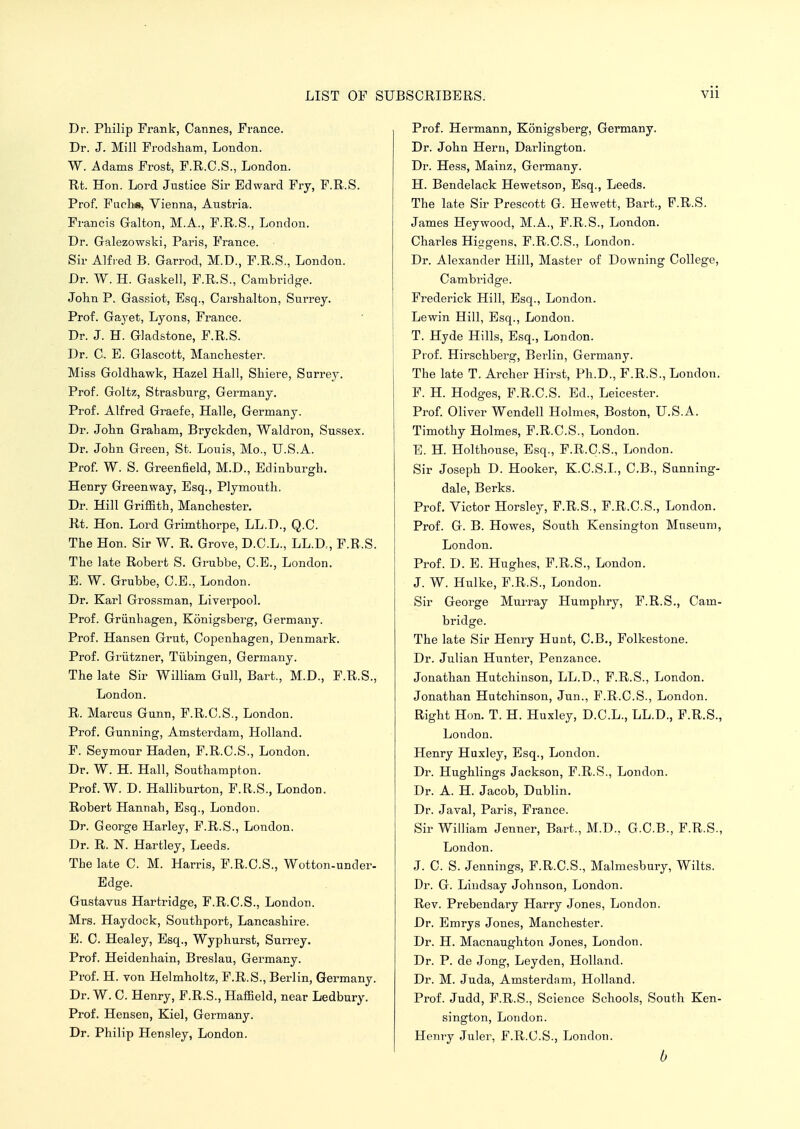 Dr. Philip Frank, Cannes, France. Dr. J. Mill Frodsham, London. W. Adams Frost, F.R.C.S., London. Rt. Hon. Lord Justice Sir Edward Fry, F.R.S. Prof. Fuchs, Vienna, Austria. Francis Galton, M.A., F.R.S., London. Dr. Galezowski, Paris, France. Sir Alfred B. Garrod, M.D., F.R.S., London. Dr. W. H. Gaskell, F.R.S., Cambridge. John P. Gassiot, Esq., Carshalton, Surrey. Prof. Gayet, Lyons, France. Dr. J. H. Gladstone, F.R.S. Dr. 0. E. Glascott, Manchester. Miss Goldhawk, Hazel Hall, Shiere, Surrey. Prof. Goltz, Strasburg, Germany. Prof. Alfred Graefe, Halle, Germany. Dr. John Graham, Bryckden, Waldron, Sussex. Dr. John Green, St. Louis, Mo., U.S.A. Prof. W. S. Greenfield, M.D., Edinburgh. Henry Greenway, Esq., Plymouth. Dr. Hill Griffith, Manchester. Rt. Hon. Lord Grimthorpe, LL.D., Q.C. The Hon. Sir W. R, Grove, D.C.L., LL.D, F.R.S. The late Robert S. Grubbe, C.E., London. E. W. Grubbe, C.E., London. Dr. Karl Grossman, Liverpool. Prof. Griinhagen, Konigsberg, Germany. Prof. Hansen Grut, Copenhagen, Denmark. Prof. Griitzner, Tubingen, Germany. The late Sir William Gull, Bart., M.D., F.R.S., London. R. Marcus Gunn, F.R.C.S., London. Prof. Gunning, Amsterdam, Holland. F. Seymour Haden, F.R.C.S., London. Dr. W. H. Hall, Southampton. Prof. W. D. Halliburton, F.R.S., London. Robert Hannah, Esq., London. Dr. George Harley, F.R.S., London. Dr. R. N. Hartley, Leeds. The late C. M. Harris, F.R.C.S., Wotton-under- Edge. Gustavus Hartridge, F.R.C.S., London. Mrs. Haydock, Southport, Lancashire. E. C. Healey, Esq., Wyphurst, Surrey. Prof. Heidenhain, Breslau, Germany. Prof. H. von Helmholtz, F.R.S., Berlin, Gennany. Dr. W. C. Henry, F.R.S., Haffield, near Ledbury. Prof. Hensen, Kiel, Germany. Dr. Philip Hensley, London. Prof. Hermann, Konigsberg, Germany. Dr. John Hern, Darlington. Dr. Hess, Mainz, Germany. H. Bendelack Hewetson, Esq., Leeds. The late Sir Prescott G. Hewett, Bart., F.R.S. James Heywood, M.A., F.R.S., London. Charles Higgens, F.R.C.S., London. Dr. Alexander Hill, Master of Downing College, Cambridge. Frederick Hill, Esq., London. Lewin Hill, Esq., London. T. Hyde Hills, Esq., London. Prof. Hirschberg, Berlin, Germany. The late T. Archer Hirst, Ph.D., F.R.S., London. F. H. Hodges, F.R.C.S. Ed., Leicester. Prof. Oliver Wendell Holmes, Boston, U.S.A. Timothy Holmes, F.R.C.S., London. E. H. Holthouse, Esq., F.R.C.S., London. Sir Joseph D. Hooker, K.C.S.L, C.B., Snnning- dale, Berks. Prof. Victor Horsley, F.R.S., F.R.C.S., London. Prof. G. B. Howes, South Kensington Museum, London. Prof. D. E. Hughes, F.R.S., London. J. W. Hulke, F.R.S., London. Sir George Murray Humphry, F.R.S., Cam- bridge. The late Sir Henry Hunt, C.B., Folkestone. Dr. Julian Hunter, Penzance. Jonathan Hutchinson, LL.D., F.R.S., London. Jonathan Hutchinson, Jun., F.R.C.S., London. Right Hon. T. H. Huxley, D.C.L., LL.D., F.R.S., London. Henry Huxley, Esq., London. Dr. Hughlings Jackson, F.R.S., London. Dr. A. H. Jacob, Dublin. Dr. Java!, Paris, France. Sir William Jenner, Bart., M.D., G.C.B., F.R.S., London. J. C. S. Jennings, F.R.C.S., Malmesbury, Wilts. Dr. G. Lindsay Johnson, London. Rev. Prebendary Harry Jones, London. Dr. Emrys Jones, Manchester. Dr. H. Macnaughton Jones, London. Dr. P. de Jong, Leyden, Holland. Dr. M. Juda, Amsterdam, Holland. Prof. Judd, F.R.S., Science Schools, South Ken- sington, London. Henry Juler, F.R.C.S., London. b