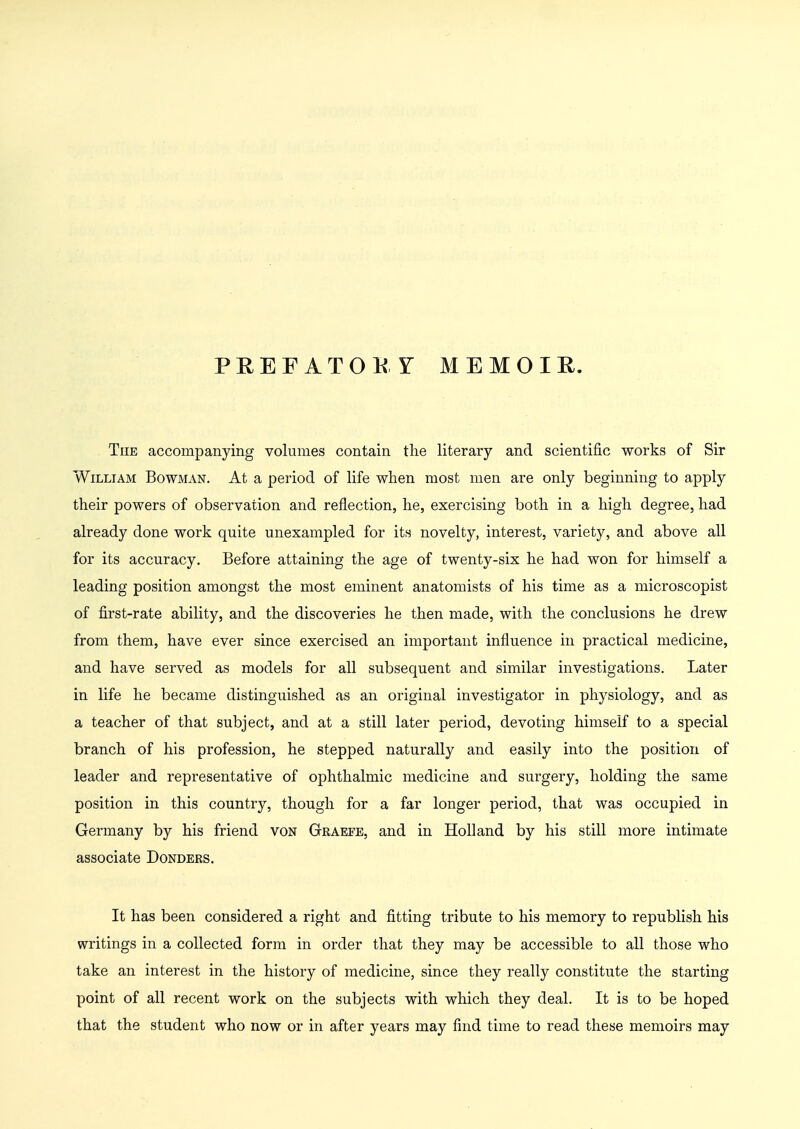 PREFATOKr MEMOIR. The accompanying volumes contain the literary and scientific works of Sir William Bowman. At a period of life when most men are only beginning to apply their powers of observation and reflection, he, exercising both in a high degree, had already done work quite unexampled for its novelty, interest, variety, and above all for its accuracy. Before attaining the age of twenty-six he had won for himself a leading position amongst the most eminent anatomists of his time as a microscopist of first-rate ability, and the discoveries he then made, with the conclusions he drew from them, have ever since exercised an important influence in practical medicine, and have served as models for all subsequent and similar investigations. Later in life he became distinguished as an original investigator in physiology, and as a teacher of that subject, and at a still later period, devoting himself to a special branch of his profession, he stepped naturally and easily into the position of leader and representative of ophthalmic medicine and surgery, holding the same position in this country, though for a far longer period, that was occupied in Germany by his friend von Graefe, and in Holland by his still more intimate associate Dondeks. It has been considered a right and fitting tribute to his memory to republish his writings in a collected form in order that they may be accessible to all those who take an interest in the history of medicine, since they really constitute the starting point of all recent work on the subjects with which they deal. It is to be hoped that the student who now or in after years may find time to read these memoirs may