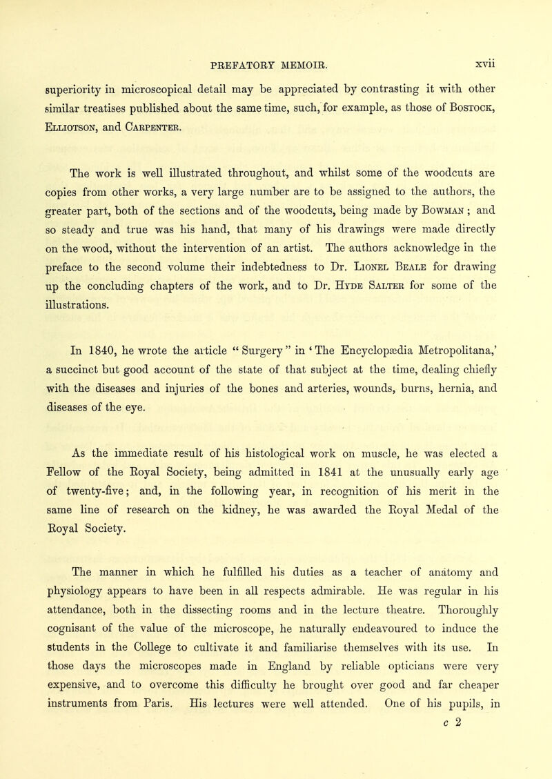 superiority in microscopical detail may be appreciated by contrasting it with other similar treatises published about the same time, such, for example, as those of Bostock, Elliotson, and Caepenter. The work is well illustrated throughout, and whilst some of the woodcuts are copies from other works, a very large number are to be assigned to the authors, the greater part, both of the sections and of the woodcuts, being made by Bowman ; and so steady and true was his hand, that many of his drawings were made directly on the wood, without the intervention of an artist. The authors acknowledge in the preface to the second volume their indebtedness to Dr. Lionel Beale for drawing up the concluding chapters of the work, and to Dr. Hyde Salter for some of the illustrations. In 1840, he wrote the article Surgery in 'The Encyclopgedia Metropolitana,' a succinct but good account of the state of that subject at the time, dealing chiefly with the diseases and injuries of the bones and arteries, wounds, burns, hernia, and diseases of the eye. As the immediate result of his histological work on muscle, he was elected a Fellow of the Eoyal Society, being admitted in 1841 at the unusually early age of twenty-five; and, in the following year, in recognition of his merit in the same line of research on the kidney, he was awarded the Eoyal Medal of the Eoyal Society. The manner in which he fulfilled his duties as a teacher of anatomy and physiology appears to have been in all respects admirable. He was regular in his attendance, both in the dissecting rooms and in the lecture theatre. Thoroughly cognisant of the value of the microscope, he naturally endeavoured to induce the students in the College to cultivate it and familiarise themselves with its use. In those days the microscopes made in England by reliable opticians were very expensive, and to overcome this difficulty he brought over good and far cheaper instruments from Paris. His lectures were well attended. One of his pupils, in c 2