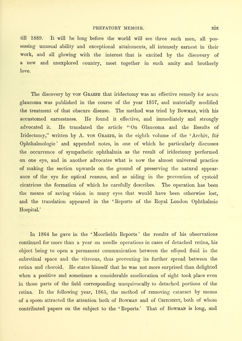 till 1889. It will be long before the world will see three such men, all pos- sessing unusual ability and exceptional attainments, all intensely earnest in their work, and all glowing with the interest that is excited by the discovery of a new and unexplored country, meet together in such amity and brotherly love. The discovery by von Graefe that iridectomy was an effective remedy for acute glaucoma was published in the course of the year 1857, and materially modified the treatment of that obscure disease. The method was tried by Bowman, with his accustomed earnestness. He found it effective, and immediately and strongly advocated it. He translated the article  On Glaucoma and the Results of Iridectomy, written by A. von Graefe, in the eighth volume of the ' Archiv. fur Ophthalmologic' and appended notes, in one of which he particularly discusses the occurrence of sympathetic ophthalmia as the result of iridectomy performed on one eye, and in another advocates what is now the almost universal practice of making the section upwards on the ground of preserving the natural appear- ance of the eye for optical reasons, and as aiding in the prevention of cystoid cicatrices the formation of which he carefully describes. The operation has been the means of saving vision in many eyes that would have been otherwise lost, and the translation appeared in the 'Reports of the Royal London Ophthalmic Hospital.' In 1864 he gave in the ' Moorfields Reports ' the results of his observations continued for more than a year on needle operations in cases of detached retina, his object being to open a permanent communication between the effused fluid in the subretinal space and the vitreous, thus preventing its further spread between the retina and choroid. He states himself that he was not more surprised than delighted when a positive and sometimes a considerable amelioration of sight took place even in those parts of the field corresponding unequivocally to detached portions of the retina. In the following year, 1865, the method of removing cataract by means of a spoon attracted the attention both of Bowman and of Critchett, both of whom contributed papers on the subject to the ' Reports.' That of Bowman is long, and