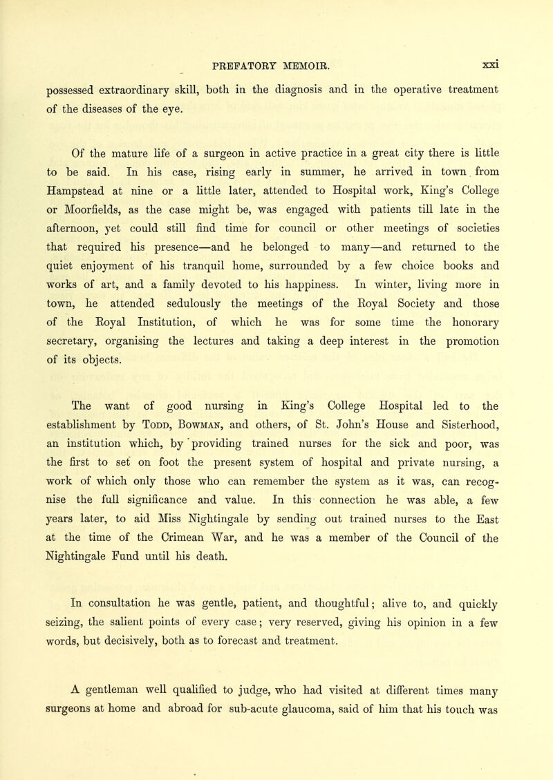 possessed extraordinary skill, both in the diagnosis and in the operative treatment of the diseases of the eye. Of the mature life of a surgeon in active practice in a great city there is little to be said. In his case, rising early in summer, he arrived in town from Hampstead at nine or a little later, attended to Hospital work, King's College or Moorfields, as the case might be, was engaged with patients till late in the afternoon, yet could still find time for council or other meetings of societies that required his presence—and he belonged to many—and returned to the quiet enjoyment of his tranquil home, surrounded by a few choice books and works of art, and a family devoted to his happiness. In winter, living more in town, he attended sedulously the meetings of the Eoyal Society and those of the Eoyal Institution, of which he was for some time the honorary secretary, organising the lectures and taking a deep interest in the promotion of its objects. The want of good nursing in King's College Hospital led to the establishment by Todd, Bowman, and others, of St. John's House and Sisterhood, an institution which, by * providing trained nurses for the sick and poor, was the first to set on foot the present system of hospital and private nursing, a work of which only those who can remember the system as it was, can recog- nise the full significance and value. In this connection he was able, a few years later, to aid Miss Nightingale by sending out trained nurses to the East at the time of the Crimean War, and he was a member of the Council of the Nightingale Fund until his death. In consultation he was gentle, patient, and thoughtful; alive to, and quickly seizing, the salient points of every case; very reserved, giving his opinion in a few words, but decisively, both as to forecast and treatment. A gentleman well qualified to judge, who had visited at different times many surgeons at home and abroad for sub-acute glaucoma, said of him that his touch was