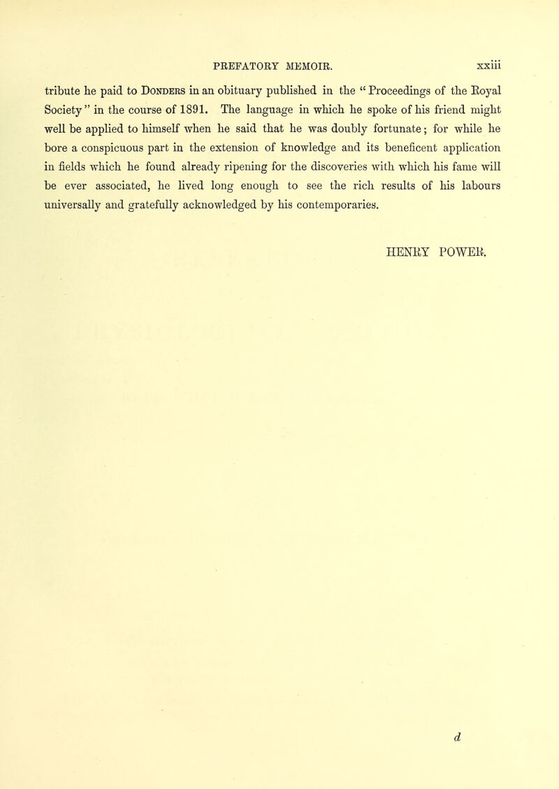 tribute he paid to Donders in an obituary published in the  Proceedings of the Eoyal Society in the course of 1891. The language in which he spoke of his friend might well be applied to himself when he said that he was doubly fortunate; for while he bore a conspicuous part in the extension of knowledge and its beneficent application in fields which he found already ripening for the discoveries with which his fame will be ever associated, he lived long enough to see the rich results of his labours universally and gratefully acknowledged by his contemporaries. HENKY POWER. d