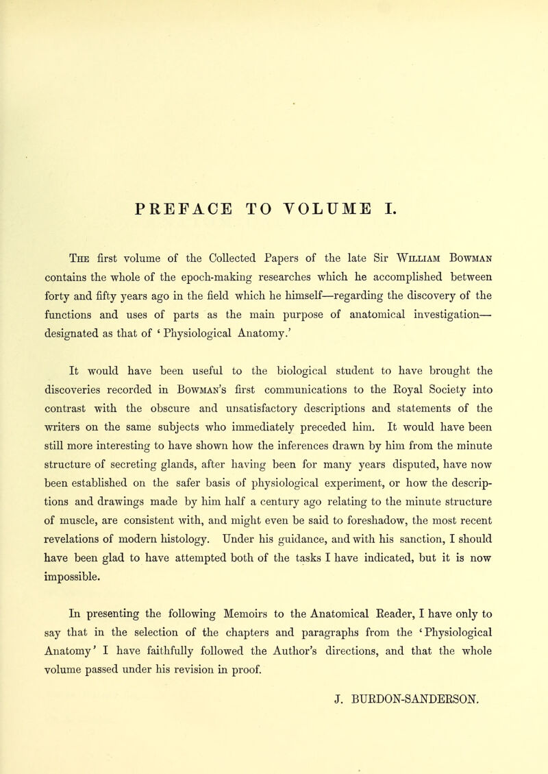 PREFACE TO YOLUME I The first volume of the Collected Papers of the late Sir William Bowman contains the whole of the epoch-making researches which he accomplished between forty and fifty years ago in the field which he himself—regarding the discovery of the functions and uses of parts as the main purpose of anatomical investigation— designated as that of ' Physiological Anatomy.' It would have been useful to the biological student to have brought the discoveries recorded in Bowman's first communications to the Eoyal Society into contrast with the obscure and unsatisfactory descriptions and statements of the writers on the same subjects who immediately preceded him. It would have been still more interesting to have shown how the inferences drawn by him from the minute structure of secreting glands, after having been for many years disputed, have now been established on the safer basis of physiological experiment, or how the descrip- tions and drawings made by him half a century ago relating to the minute structure of muscle, are consistent with, and might even be said to foreshadow, the most recent revelations of modern histology. Under his guidance, and with his sanction, I should have been glad to have attempted both of the tasks I have indicated, but it is now impossible. In presenting the following Memoirs to the Anatomical Reader, I have only to say that in the selection of the chapters and paragraphs from the ' Physiological Anatomy' I have faithfully followed the Author's directions, and that the whole volume passed under his revision in proof. J. BUEDON-SANDERSON.