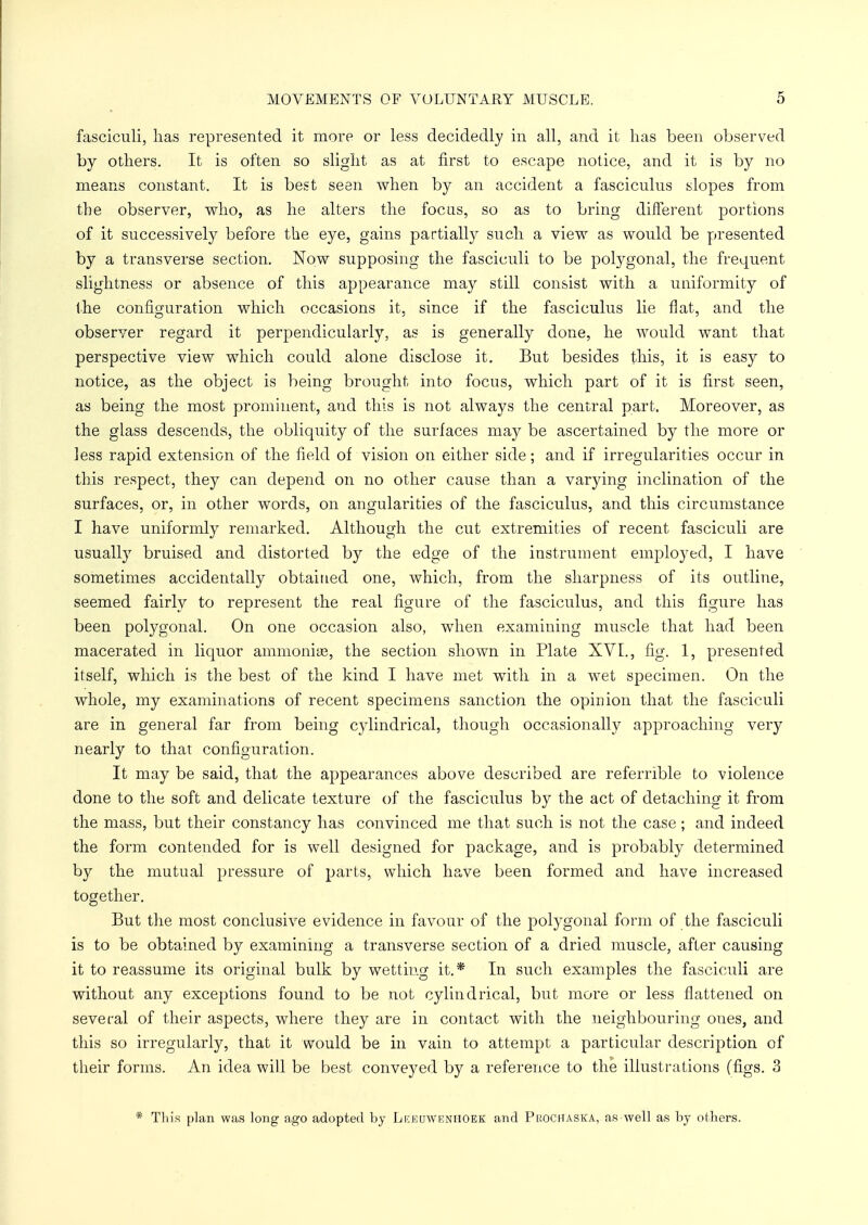 fasciculi, lias represented it more or less decidedly in all, and it lias been observed by others. It is often so slight as at first to escape notice, and it is by no means constant. It is best seen when by an accident a fasciculus slopes from the observer, who, as he alters the focus, so as to bring different portions of it successively before the eye, gains partially such a view as would be presented by a transverse section. Now supposing the fasciculi to be polygonal, the frequent slightness or absence of this appearance may still consist with a uniformity of the configuration which occasions it, since if the fasciculus lie flat, and the observer regard it perpendicularly, as is generally done, he would want that perspective view which could alone disclose it. But besides this, it is easy to notice, as the object is being brought into focus, which part of it is first seen, as being the most prominent, and this is not always the central part. Moreover, as the glass descends, the obliquity of the surfaces may be ascertained by the more or less rapid extension of the field of vision on either side; and if irregularities occur in this respect, they can depend on no other cause than a varying inclination of the surfaces, or, in other words, on angularities of the fasciculus, and this circumstance I have uniformly remarked. Although the cut extremities of recent fasciculi are usually bruised and distorted by the edge of the instrument employed, I have sometimes accidentally obtained one, which, from the sharpness of its outline, seemed fairly to represent the real figure of the fasciculus, and this figure has been polygonal. On one occasion also, when examining muscle that had been macerated in liquor ammonias, the section shown in Plate XVI., fig. 1, presented itself, which is the best of the kind I have met with in a wet specimen. On the whole, my examinations of recent specimens sanction the opinion that the fasciculi are in general far from being cylindrical, though occasionally approaching very nearly to that configuration. It may be said, that the appearances above described are referrible to violence done to the soft and delicate texture of the fasciculus by the act of detaching it from the mass, but their constancy has convinced me that such is not the case; and indeed the form contended for is well designed for package, and is probably determined by the mutual pressure of parts, which have been formed and have increased together. But the most conclusive evidence in favour of the polygonal form of the fasciculi is to be obtained by examining a transverse section of a dried muscle, after causing it to reassume its original bulk by wetting it.* In such examples the fasciculi are without any exceptions found to be not cylindrical, but more or less flattened on several of their aspects, where they are in contact with the neighbouring ones, and this so irregularly, that it would be in vain to attempt a particular description of their forms. An idea will be best conveyed by a reference to the illustrations (figs. 3 * This plan was long ago adopted by Lkbuwenhoek and Pbochaska, as-well as by others.