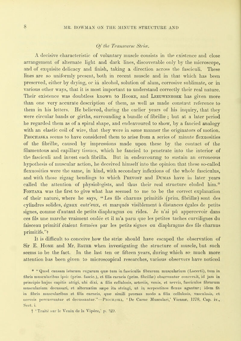 Of the Transverse Strice. A decisive characteristic of voluntary muscle consists in the existence and close arrangement of alternate light and dark lines, discoverable only by the microscope, and of exquisite delicacy and finish, taking a direction across the fasciculi. These lines are so uniformly present, both in recent muscle and in that which has been preserved, either by drying, or in alcohol, solution of alum, corrosive sublimate, or in various other ways, that it is most important to understand correctly their real nature. Their existence was doubtless known to Hooke, and Leeuwenhoek has given more than one very accurate description of them, as well as made constant reference to them in his letters. He believed, during the earlier years of his inquiry, that they were circular bands or girths, surrounding a bundle of fibrillas; but at a later period he regarded them as of a spiral shape, and endeavoured to show, by a fancied analogy with an elastic coil of wire, that they were in some manner the originators of motion. Phochaska seems to have considered them to arise from a series of minute flexuosities of the fibrillse, caused by impressions made upon these by the contact of the filamentous and capillary tissues, which he fancied to penetrate into the interior of the fasciculi and invest each fibrilla. But in endeavouring to sustain an erroneous hypothesis of muscular action, he deceived himself into the opinion that these so-called flexuosities were the same, in kind, with secondary inflexions of the whole fasciculus, and with those zigzag bendings to which Prevost and Dumas have in later years called the attention of physiologists, and thus their real structure eluded him.* Pont ana was the first to give what has seemed to me to be the correct explanation of their nature, where he says,  Les fils charnus primitifs (prim, nbrillse) sont des cylindres solides, egaux entr'eux, et marques visiblement a distances egales de petits signes, comme d'autant de petits diaphragms ou rides. Je n'ai pu appercevoir dans ces fils une marche vraiment ondee et il m'a paru que les petites taches curvilignes du faisceau primitif etaient formees par les petits signes ou diaphragms des fils charnus primitifs.t It is difficult to conceive how the strise should have escaped the observation of Sir E. Home and Mr. Bauer when investigating the structure of muscle, but such seems to be the fact. In the last ten or fifteen years, during which so much more attention has been given to microscopical researches, various observers have noticed * Quod causam istarum rugarum quaa turn in fasciculis fibrarurn muspularium (Lacerti), turn in fibris muscularibus ipsie (prim, fascic), et fibs carneis (prim, fibrillar) observantur conceinit, id jam in principio bujus capitis attigi, ubi dixi. a filis cellulosis, arteriis, venis, et nervis, fasciculos fibrarum muscular.ium decussari, et alternatim saape ita stringi, ut in serpentinos flexus agantur; idem fit in fibris muscularibus et filis carneis, quae simili prorsus modo a filis cellulosis, vasculosis, et uerveis percuiTuntur et decussantur.—Proch^ska, ' Pe Came Musculari,' Viennaa, 1778, Cap. iv., Sect. i. j ' Traite stir le Venin de la Vipere,' p. -129.