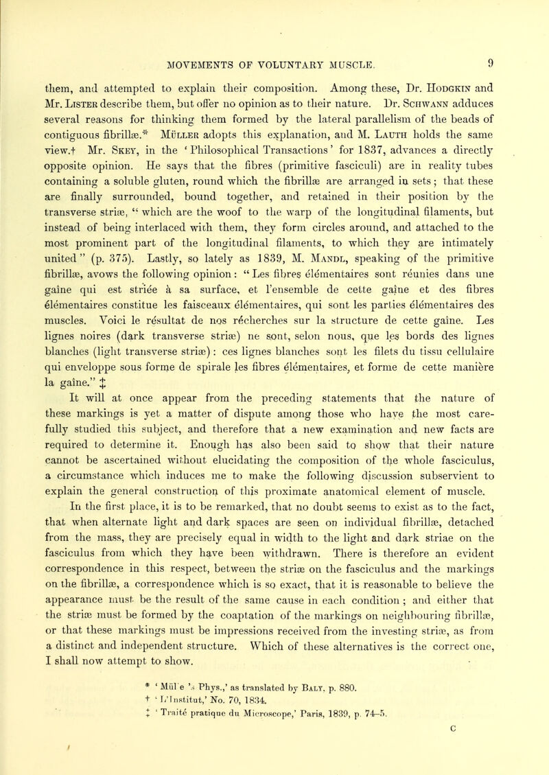 them, and attempted to explain their composition. Among these, Dr. Hodgktn and Mr. Lister describe them, but offer no opinion as to their nature. Dr. Schwann adduces several reasons for thinking them formed by the lateral parallelism of the beads of contiguous fibrillae.* Muller adopts this explanation, and M. Lauth holds the same view.t Mr. Skey, in the 'Philosophical Transactions' for 1837, advances a directly opposite opinion. He says that the fibres (primitive fasciculi) are in reality tubes containing a soluble gluten, round which the fibrillse are arranged in sets; that these are finally surrounded, bound together, and retained in their position by the transverse striae,  which are the woof to the warp of the longitudinal filaments, but instead of being interlaced with them, they form circles around, and attached to the most prominent part of the longitudinal filaments, to which they are intimately united (p. 375). Lastly, so lately as 1839, M. Mandl, speaking of the primitive fibrillae, avows the following opinion:  Les fibres elementaires sont reunies dans une gaine qui est striee a sa surface, et l'ensemble de cette game et des fibres elementaires constitue les faisceaux elementaires, qui sont les parties elementaires des muscles. Voici le resultat de nos r£cherches sur la structure de cette gaine. Les lignes noires (dark transverse striae) ne sont, selon nous, que les bords des lignes blanches (light transverse striae): ces lignes blanches sont les filets du tissu cellulaire qui enveloppe sous forrne de spirale les fibres elementaires, et forme de cette maniere la gaine. J It will at once appear from the preceding statements that the nature of these markings is yet a matter of dispute among those who have the most care- fully studied this subject, and therefore that a new examination and new facts are required to determine it. Enough has also been said to show that their nature cannot be ascertained without elucidating the composition of the whole fasciculus, a circumstance which induces me to make the following discussion subservient to explain the general construction of this proximate anatomical element of muscle. In the first place, it is to be remarked, that no doubt seems to exist as to the fact, that when alternate light and dark spaces are seen on individual fibrillge, detached from the mass, they are precisely equal in width to the light and dark striae on the fasciculus from which they have been withdrawn. There is therefore an evident correspondence in this respect, between the striae on the fasciculus and the markings on the fibrillae, a correspondence which is so exact, that it is reasonable to believe the appearance must be the result of the same cause in each condition ; and either that the striae must be formed by the coaptation of the markings on neighbouring fibrillae, or that these markings must be impressions received from the investing striae, as from a distinct and independent structure. Which of these alternatives is the correct one, I shall now attempt to show. * ' Mul e '3 Phys.,' as translated by Balt. p. 880. t 1 L'lnstitut,' No. 70, 1834. X 1 Ti-aite pratique du Microscope,' Paris, 1839, p. 74-5. C /