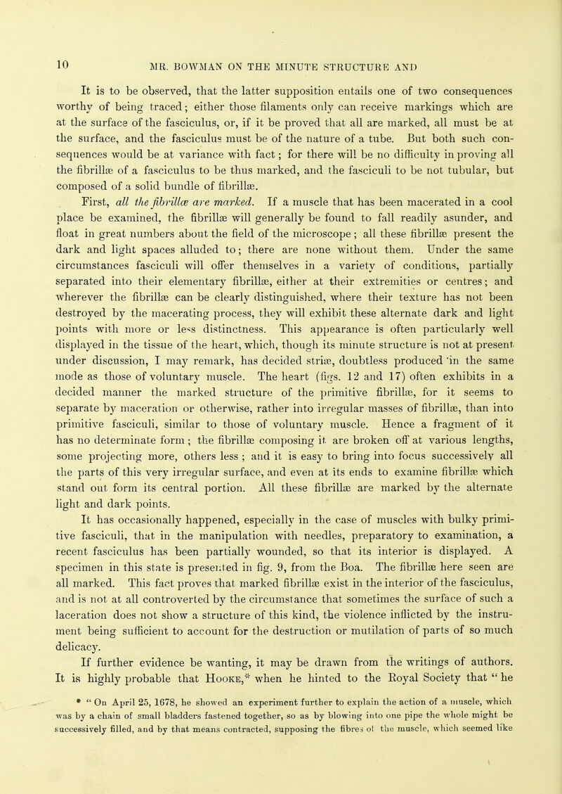 It is to be observed, that the latter supposition entails one of two consequences worthy of being traced; either those filaments only can receive markings which are at the surface of the fasciculus, or, if it be proved that all are marked, all must be at the surface, and the fasciculus must be of the nature of a tube. But both such con- sequences would be at variance with fact; for there will be no difficulty in proving all the fibrillar of a fasciculus to be thus marked, and the fasciculi to be not tubular, but composed of a solid bundle of fibrillse. First, all the fibrilloe are marked. If a muscle that has been macerated in a cool place be examined, the fibrillse will generally be found to fall readily asunder, and float in great numbers about the field of the microscope ; all these fibrillse present the dark and light spaces alluded to; there are none without them. Under the same circumstances fasciculi will offer themselves in a variety of conditions, partially separated into their elementary fibrillse, either at their extremities or centres; and wherever the fibrillse can be clearly distinguished, where their texture has not been destroyed by the macerating process, they will exhibit these alternate dark and light points with more or le^s distinctness. This appearance is often particularly well displayed in the tissue of the heart, which, though its minute structure is not at present, under discussion, I may remark, has decided strise, doubtless produced 'in the same mode as those of voluntary muscle. The heart (figs. 12 and 17) often exhibits in a decided manner the marked structure of the primitive fibrillse, for it seems to separate by maceration or otherwise, rather into irregular masses of fibrillse, than into primitive fasciculi, similar to those of voluntary muscle. Hence a fragment of it has no determinate form ; the fibrillse composing it are broken off at various lengths, some projecting more, others less ; and it is easy to bring into focus successively all the parts of this very irregular surface, and even at its ends to examine fibrillse which stand out form its central portion. All these fibrillse are marked by the alternate light and dark points. It has occasionally happened, especially in the case of muscles with bulky primi- tive fasciculi, that in the manipulation with needles, preparatory to examination, a recent fasciculus has been partially wounded, so that its interior is displayed. A specimen in this state is presented in fig. 9, from the Boa. The fibrillse here seen are all marked. This fact proves that marked fibrillse exist in the interior of the fasciculus, and is not at all controverted by the circumstance that sometimes the surface of such a laceration does not show a structure of this kind, the violence inflicted by the instru- ment being sufficient to account for the destruction or mutilation of parts of so much delicacy. If further evidence be wanting, it may be drawn from the writings of authors. It is highly probable that Hooke,* when he hinted to the Eoyal Society that  he *  On April 25, 1678, lie showed an experiment further to explain the action of a muscle, which was by a chain of small bladders fastened together, so as by blowing into one pipe the whole might be successively filled, and by that means contracted, supposing the fibres ol the muscle, which seemed like