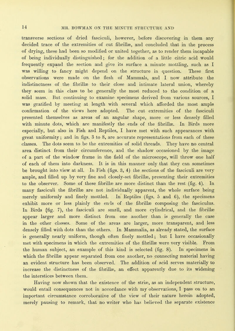 transverse sections of dried fasciculi, however, before discovering in them any decided trace of the extremities of cut fibrillas, and concluded that in the process of drying, these had been so modified or united together, as to render them incapable of being individually distinguished; for the addition of a little citric acid would frequently expand the section and give its surface a minute mottling, such as I was willing to fancy might depend on the structure in question. These first observations were made on the flesh of Mammals, and I now attribute the indistinctness of the fibrillae to their close and intimate lateral union, whereby they seem in this class to be generally the most reduced to the condition of a solid mass. But continuing to examine specimens derived from various sources, I was gratified by meeting at length with several which afforded the most ample confirmation of the views here adopted. The cut extremities of the fasciculi presented themselves as areas of an angular shape, more or less densely filled with minute dots, which are manifestly the ends of the fibrillae. In Birds more especially, but also in Fish and Eeptiles, I have met with such appearances with great uniformity; and in figs. 3 to 8, are accurate representations from each of these classes. The dots seem to be the extremities of solid threads. They have no central area distinct from their circumference, and the shadow occasioned by the image of a part of the window frame in the field of the microscope, will throw one half of each of them into darkness. It is in this manner only that they can sometimes be brought into view at all. In Fish (figs. 3, 4) the sections of the fasciculi are very ample, and filled up by very fine and closely-set fibrillae, presenting their extremities to the observer. Some of these fibrillae are more distinct than the rest (fig. 4). In many fasciculi the fibrillae are not individually apparent, the whole surface being merely uniformly and finely mottled. In Eeptiles (figs. 5 and 6), the specimens exhibit more or less plainly the ends of the fibrillae composing the fasciculus. In Birds (fig. 7), the fasciculi are small, and more cylindrical, and the fibrillae appear larger and more distinct from one another than is generally the case in the other classes. Some of the areas are larger, more transparent, and less densely filled with dots than the others. In Mammalia, as already stated, the surface is generally nearly uniform, though often finely mottled; but I have occasionally met with specimens in which the extremities of the fibrillae were very visible. From the human subject, an example of this kind is selected (fig. 8). In specimens in which the fibrillae appear separated from one another, no connecting material having an evident structure has been observed. The addition of acid serves materially to increase the distinctness of the fibrillae, an effect apparently due to its widening the interstices between them. Having now shown that the existence of the striae, as an independent structure, would entail consequences not in accordance with my observations, I pass on to an important circumstance corroborative of the view of their nature herein adopted, merely pausing to remark, that no writer who has believed the separate existence