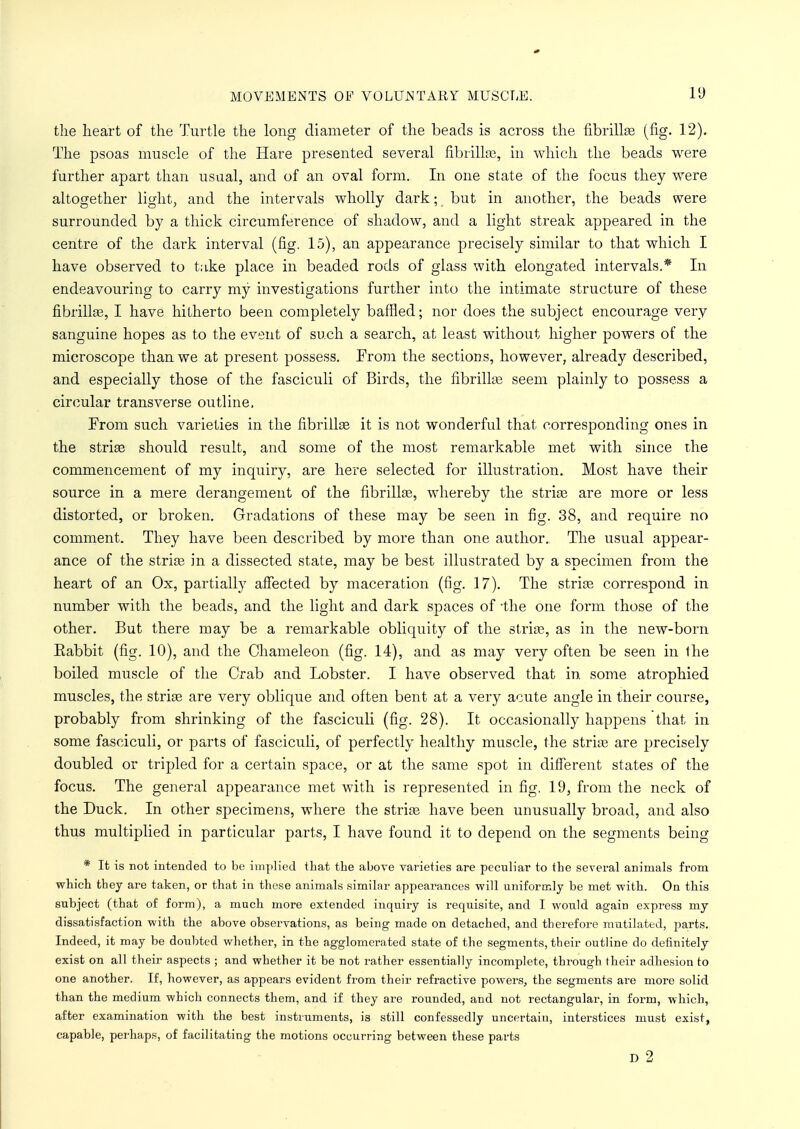 the heart of the Turtle the long diameter of the beads is across the fibrillae (fig. 12). The psoas muscle of the Hare presented several fibrillae, in which the beads were further apart than usual, and of an oval form. In one state of the focus they were altogether light, and the intervals wholly dark; but in another, the beads were surrounded by a thick circumference of shadow, and a light streak appeared in the centre of the dark interval (fig. 15), an appearance precisely similar to that which I have observed to Like place in beaded rods of glass with elongated intervals.* In endeavouring to carry my investigations further into the intimate structure of these fibrillae, I have hitherto been completely baffled; nor does the subject encourage very sanguine hopes as to the event of such a search, at least without higher powers of the microscope than we at present possess. From the sections, however, already described, and especially those of the fasciculi of Birds, the fibrillae seem plainly to possess a circular transverse outline. From such varieties in the fibrillae it is not wonderful that corresponding ones in the striae should result, and some of the most remarkable met with since the commencement of my inquiry, are here selected for illustration. Most have their source in a mere derangement of the fibrillae, whereby the strife are more or less distorted, or broken. Gradations of these may be seen in fig. 38, and require no comment. They have been described by more than one author. The usual appear- ance of the strite in a dissected state, may be best illustrated by a specimen from the heart of an Ox, partially affected by maceration (fig. 17). The striae correspond in number with the beads, and the light and dark spaces of -the one form those of the other. But there may be a remarkable obliquity of the striae, as in the new-born Eabbit (fig. 10), and the Chameleon (fig. 14), and as may very often be seen in the boiled muscle of the Crab and Lobster. I have observed that in some atrophied muscles, the striae are very oblique and often bent at a very acute angle in their course, probably from shrinking of the fasciculi (fig. 28). It occasionally happens that in some fasciculi, or parts of fasciculi, of perfectly healthy muscle, the striae are precisely doubled or tripled for a certain space, or at the same spot in different states of the focus. The general appearance met with is represented in fig. 19, from the neck of the Duck. In other specimens, where the striae have been unusually broad, and also thus multiplied in particular parts, I have found it to depend on the segments being * It is not intended to be implied that the above varieties are peculiar to the several animals from which they are taken, or that in these animals similar appearances will uniformly be met with. On this subject (that of form), a much more extended inquiry is requisite, and I would again express my dissatisfaction with the above observations, as being made on detached, and therefore mutilated, parts. Indeed, it may be doubted whether, in the agglomerated state of the segments, their outline do definitely exist on all their aspects ; and whether it be not rather essentially incomplete, through their adhesion to one another. If, however, as appears evident from their refractive powers, the segments are more solid than the medium which connects them, and if they are rounded, and not rectangular, in form, which, after examination with the best instruments, i3 still confessedly uncertain, interstices must exist, capable, perhaps, of facilitating the motions occurring between these parts D 2