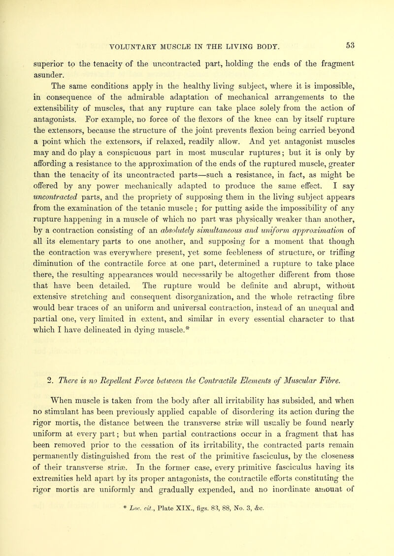 superior to the tenacity of the uncontracted part, holding the ends of the fragment asunder. The same conditions apply in the healthy living subject, where it is impossible, in consequence of the admirable adaptation of mechanical arrangements to the extensibility of muscles, that any rupture can take place solely from the action of antagonists. For example, no force of the flexors of the knee can by itself rupture the extensors, because the structure of the joint prevents flexion being carried beyond a point which the extensors, if relaxed, readily allow. And yet antagonist muscles may and do play a conspicuous part in most muscular ruptures; but it is only by affording a resistance to the approximation of the ends of the ruptured muscle, greater than the tenacity of its uncontracted parts—such a resistance, in fact, as might be offered by any power mechanically adapted to produce the same effect. I say uncontracted parts, and the propriety of supposing them in the living subject appears from the examination of the tetanic muscle; for putting aside the impossibility of any rupture happening in a muscle of which no part was physically weaker than another, by a contraction consisting of an absolutely simultaneous and uniform approximation of all its elementary parts to one another, and supposing for a moment that though the contraction was everywhere present, yet some feebleness of structure, or trifling diminution of the contractile force at one part, determined a rupture to take place there, the resulting appearances would necessarily be altogether different from those that have been detailed. The rupture would be definite and abrupt, without extensive stretching and consequent disorganization, and the whole retracting fibre would bear traces of an uniform and universal contraction, instead of an unequal and partial one, very limited in extent, and similar in every essential character to that which I have delineated in dying muscle.* 2. There is no Repellent Force between the Contractile Elements of Muscular Fibre. When muscle is taken from the body after all irritability has subsided, and when no stimulant has been previously applied capable of disordering its action during the rigor mortis, the distance between the transverse strice will usually be found nearly uniform at every part; but, when partial contractions occur in a fragment that has been removed prior to the cessation of its irritability, the contracted parts remain permanently distinguished from the rest of the primitive fasciculus, by the closeness of their transverse strife. In the former case, every primitive fasciculus having its extremities held apart by its proper antagonists, the contractile efforts constituting the rigor mortis are uniformly and gradually expended, and no inordinate amount of * Loo. oit, Plate XIX., figs. 83, 88, No. 3, &c.