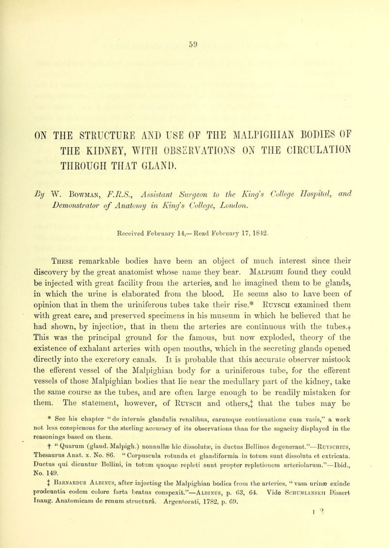 ON THE STRUCTURE AND USE OF THE M ALP I GUI AN BODIES OF THE KIDNEY, WITH OBSERVATIONS ON THE CIRCULATION THROUGH THAT GLAND. By W. Bowman, F.R.S., Assistant Surgeon to the Kings College Hospital, and Demonstrator of Anatomy in King's College, London. Received February 14,—Read February 17, 1842. These remarkable bodies have been an object of much interest since their discovery by the great anatomist whose name they bear. Malpighi found they could be injected with great facility from the arteries, and he imagined them to be glands, in which the urine is elaborated from the blood. He seems also to have been of opinion that in them the uriniferous tubes take their rise.* Etjysch examined them with great care, and preserved specimens in his museum in which he believed that he had shown, by injection, that in them the arteries are continuous with the tubes.-)- This was the principal ground for the famous, but now exploded, theory of the existence of exhalant arteries with open mouths, which in the secreting glands opened directly into the excretory canals. It is probable that this accurate observer mistook the efferent vessel of the Malpighian body for a uriniferous tube, for the efferent vessels of those Malpighian bodies that lie near the medullary part of the kidney, take the same course as the tubes, and are often large enough to be readily mistaken for them. The statement, however, of Euysch and others^ that the tubes may be * See bis chapter  de internis glandulis renalibus, earumque continuatione cum vasis, a work not less conspicuous for the sterling accuracy of its observations than for the sagacity displayed in the reasonings based on them. f  Quarum (gland. Malpigh.) nonnullse hie dissolute, in ductus Bellinos degenerant.—Rutschius, Thesaurus Anat. x. No. 86.  Corpuscnla rotunda et glandiformia in totum sunt dissoluta et extricata. Ductus qui dicuntur Bellini, in totum quoque repleti sunt propter repletionem arteriolarum.—Ibid., No. 149. % Baenardus Albinus, after injecting tbe Malpighian bodies from the arteries,  vasa urinae exinde prodeuntia eodem colore farta beatus conspexit.—Albinus, p. 63, 64. Vide Schumlanskti Dissert Inaug. Anatomicam de renam structure. Argentorati, 1782, p. 69. I ?