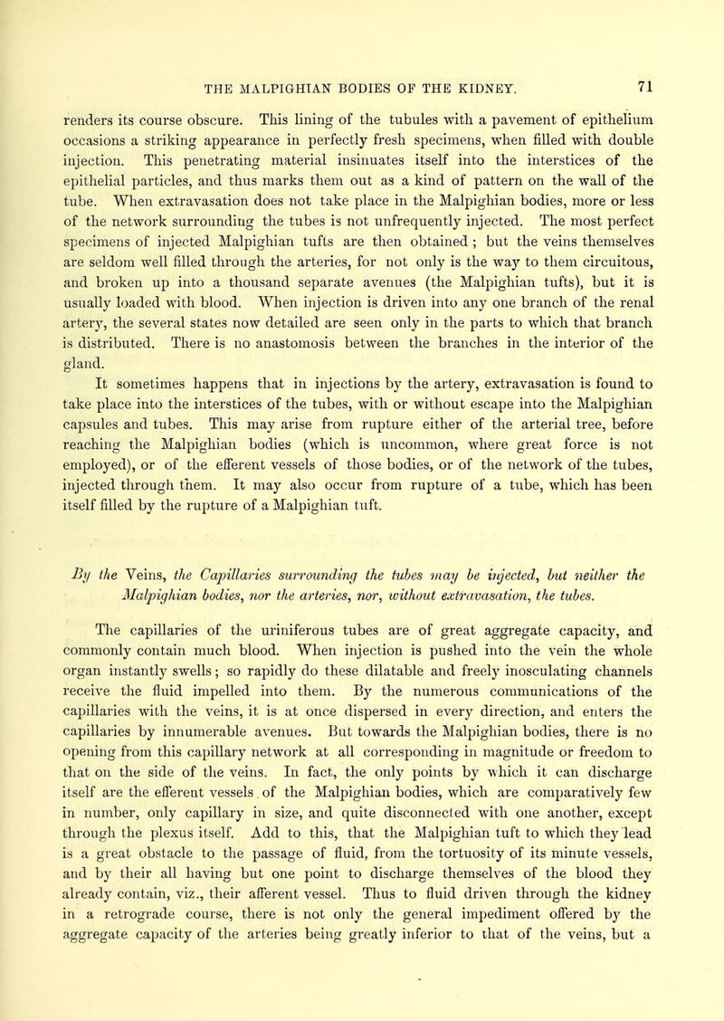 renders its course obscure. This lining of the tubules with a pavement of epithelium occasions a striking appearance in perfectly fresh specimens, when filled with double injection. This penetrating material insinuates itself into the interstices of the epithelial particles, and thus marks them out as a kind of pattern on the wall of the tube. When extravasation does not take place in the Malpighian bodies, more or less of the network surrounding the tubes is not unfrequently injected. The most perfect specimens of injected Malpighian tufts are then obtained ; but the veins themselves are seldom well filled through the arteries, for not only is the way to them circuitous, and broken up into a thousand separate avenues (the Malpighian tufts), but it is usually loaded with blood. When injection is driven into any one branch of the renal artery, the several states now detailed are seen only in the parts to which that branch is distributed. There is no anastomosis between the branches in the interior of the gland. It sometimes happens that in injections by the artery, extravasation is found to take place into the interstices of the tubes, with or without escape into the Malpighian capsules and tubes. This may arise from rupture either of the arterial tree, before reaching the Malpighian bodies (which is uncommon, where great force is not employed), or of the efferent vessels of those bodies, or of the network of the tubes, injected through them. It may also occur from rupture of a tube, which has been itself filled by the rupture of a Malpighian tuft. By the Veins, the Capillaries surrounding the tubes may be injected, but neither the Malpighian bodies, nor the arteries, nor, without extravasation, the tubes. The capillaries of the uriniferous tubes are of great aggregate capacity, and commonly contain much blood. When injection is pushed into the vein the whole organ instantly swells; so rapidly do these dilatable and freely inosculating channels receive the fluid impelled into them. By the numerous communications of the capillaries with the veins, it is at once dispersed in every direction, and enters the capillaries by innumerable avenues. But towards the Malpighian bodies, there is no opening from this capillary network at all corresponding in magnitude or freedom to that on the side of the veins. In fact, the only points by which it can discharge itself are the efferent vessels. of the Malpighian bodies, which are comparatively few in number, only capillary in size, and quite disconnected with one another, except through the plexus itself. Add to this, that the Malpighian tuft to which they lead is a great obstacle to the passage of fluid, from the tortuosity of its minute vessels, and by their all having but one point to discharge themselves of the blood they already contain, viz., their afferent vessel. Thus to fluid driven through the kidney in a retrograde course, there is not only the general impediment offered by the aggregate capacity of the arteries being greatly inferior to that of the veins, but a