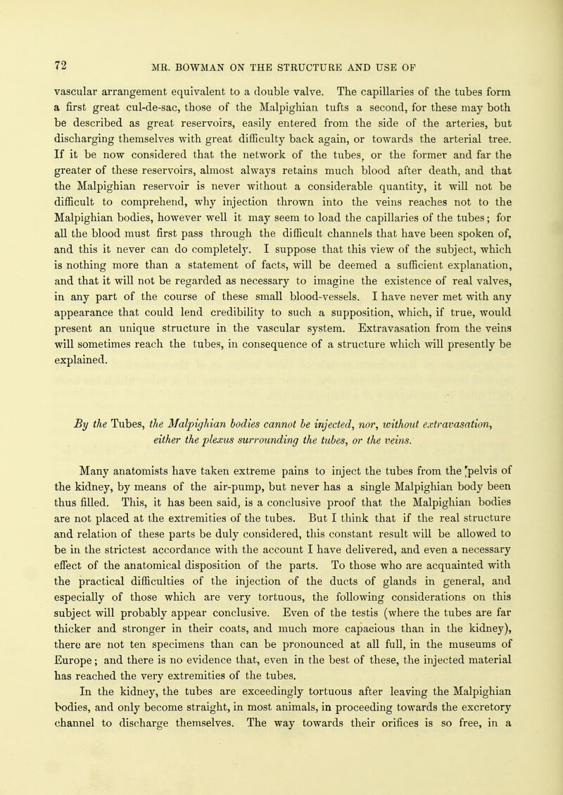 vascular arrangement equivalent to a double valve. The capillaries of the tubes form a first great cul-de-sac, those of the Malpighian tufts a second, for these may both be described as great reservoirs, easily entered from the side of the arteries, but discharging themselves with great difficulty back again, or towards the arterial tree. If it be now considered that the network of the tubes, or the former and far the greater of these reservoirs, almost always retains much blood after death, and that the Malpighian reservoir is never without a considerable quantity, it will not be difficult to comprehend, why injection thrown into the veins reaches not to the Malpighian bodies, however well it may seem to load the capillaries of the tubes; for all the blood must first pass through the difficult channels that have been spoken of, and this it never can do completely. I suppose that this view of the subject, which is nothing more than a statement of facts, will be deemed a sufficient explanation, and that it will not be regarded as necessary to imagine the existence of real valves, in any part of the course of these small blood-vessels. I have never met with any appearance that could lend credibility to such a supposition, which, if true, would present an unique structure in the vascular system. Extravasation from the veins will sometimes reach the tubes, in consequence of a structure which will presently be explained. By the Tubes, the Malpighian bodies cannot be injected, nor, without extravasation, either the plexus surrounding the tubes, or the veins. Many anatomists have taken extreme pains to inject the tubes from the [pelvis of the kidney, by means of the air-pump, but never has a single Malpighian body been thus filled. This, it has been said, is a conclusive proof that the Malpighian bodies are not placed at the extremities of the tubes. But I think that if the real structure and relation of these parts be duly considered, this constant result will be allowed to be in the strictest accordance with the account I have delivered, and even a necessary effect of the anatomical disposition of the parts. To those who are acquainted with the practical difficulties of the injection of the ducts of glands in general, and especially of those which are very tortuous, the following considerations on this subject will probably appear conclusive. Even of the testis (where the tubes are far thicker and stronger in their coats, and much more capacious than in the kidney), there are not ten specimens than can be pronounced at all full, in the museums of Europe; and there is no evidence that, even in the best of these, the injected material has reached the very extremities of the tubes. In the kidney, the tubes are exceedingly tortuous after leaving the Malpighian bodies, and only become straight, in most animals, in proceeding towards the excretory channel to discharge themselves. The way towards their orifices is so free, in a