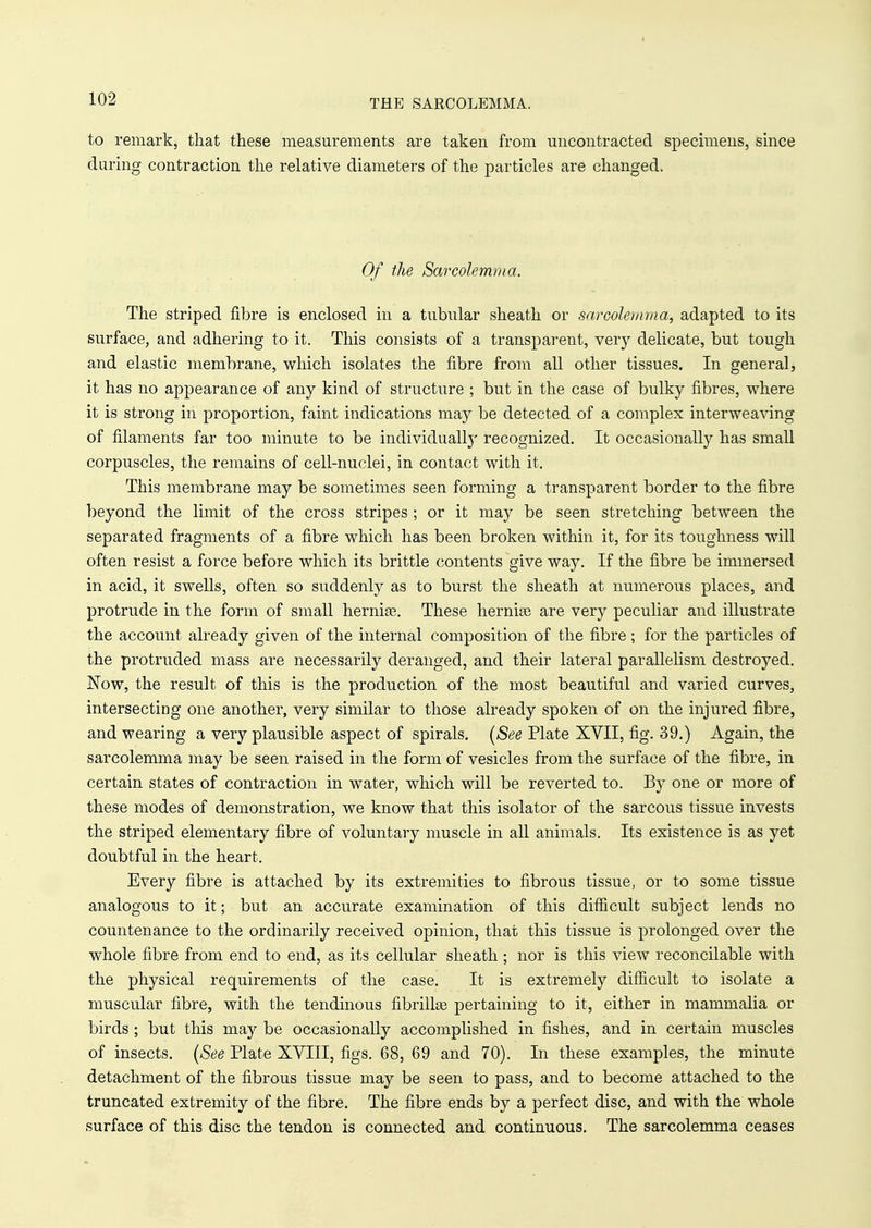 THE SARCOLEMMA. to remark, that these measurements are taken from uncontracted specimens, since daring contraction the relative diameters of the particles are changed. Of the Sarcolemma. The striped fibre is enclosed in a tubular sheath or snrcolemma, adapted to its surface, and adhering to it. This consists of a transparent, very delicate, but tough and elastic membrane, which isolates the fibre from all other tissues. In general, it has no appearance of any kind of structure ; but in the case of bulky fibres, where it is strong in proportion, faint indications may be detected of a complex interweaving of filaments far too minute to be individually recognized. It occasionally has small corpuscles, the remains of cell-nuclei, in contact with it. This membrane may be sometimes seen forming a transparent border to the fibre beyond the limit of the cross stripes ; or it may be seen stretching between the separated fragments of a fibre which has been broken within it, for its toughness will often resist a force before which its brittle contents give way. If the fibre be immersed in acid, it swells, often so suddenly as to burst the sheath at numerous places, and protrude in the form of small hernia?. These herniee are very peculiar and illustrate the account already given of the internal composition of the fibre; for the particles of the protruded mass are necessarily deranged, and their lateral parallelism destroyed. Now, the result of this is the production of the most beautiful and varied curves, intersecting one another, very similar to those already spoken of on the injured fibre, and wearing a very plausible aspect of spirals. (See Plate XVII, fig. 39.) Again, the sarcolemma may be seen raised in the form of vesicles from the surface of the fibre, in certain states of contraction in water, which will be reverted to. By one or more of these modes of demonstration, we know that this isolator of the sarcous tissue invests the striped elementary fibre of voluntary muscle in all animals. Its existence is as yet doubtful in the heart. Every fibre is attached by its extremities to fibrous tissue, or to some tissue analogous to it; but an accurate examination of this difficult subject lends no countenance to the ordinarily received opinion, that this tissue is prolonged over the whole fibre from end to end, as its cellular sheath ; nor is this view reconcilable with the physical requirements of the case. It is extremely difficult to isolate a muscular fibre, with the tendinous fibrillas pertaining to it, either in mammalia or birds ; but this may be occasionally accomplished in fishes, and in certain muscles of insects. (See Plate XVIII, figs. 68,69 and 70). In these examples, the minute detachment of the fibrous tissue may be seen to pass, and to become attached to the truncated extremity of the fibre. The fibre ends by a perfect disc, and with the whole surface of this disc the tendon is connected and continuous. The sarcolemma ceases