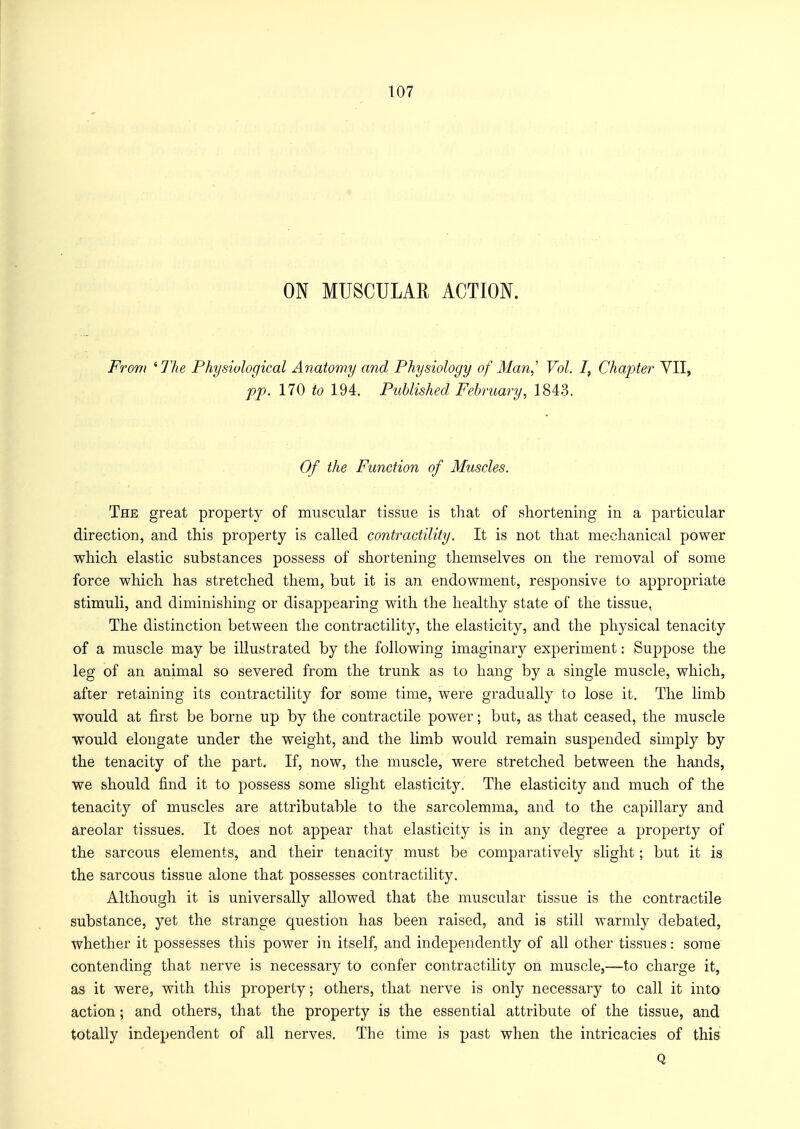 ON MUSCULAR ACTION. From 'The Physiological Anatomy and Physiology of Man, Vol. I, Chapter VII, pp. 170 to 194. Published February, 1843. Of the Function of Muscles. The great property of muscular tissue is that of shortening in a particular direction, and this property is called contractility. It is not that mechanical power which elastic substances possess of shortening themselves on the removal of some force which has stretched them, but it is an endowment, responsive to appropriate stimuli, and diminishing or disappearing with the healthy state of the tissue. The distinction between the contractility, the elasticity, and the physical tenacity of a muscle may be illustrated by the following imaginary experiment: Suppose the leg of an animal so severed from the trunk as to hang by a single muscle, which, after retaining its contractility for some time, were gradually to lose it. The limb would at first be borne up by the contractile power; but, as that ceased, the muscle would elongate under the weight, and the limb would remain suspended simply by the tenacity of the part. If, now, the muscle, were stretched between the hands, we should find it to possess some slight elasticity. The elasticity and much of the tenacity of muscles are attributable to the sarcolemma, and to the capillary and areolar tissues. It does not appear that elasticity is in any degree a property of the sarcous elements, and their tenacity must be comparatively slight; but it is the sarcous tissue alone that possesses contractility. Although it is universally allowed that the muscular tissue is the contractile substance, yet the strange question has been raised, and is still warmly debated, whether it possesses this power in itself, and independently of all other tissues: some contending that nerve is necessary to confer contractility on muscle,—to charge it, as it were, with this property; others, that nerve is only necessary to call it into action; and others, that the property is the essential attribute of the tissue, and totally independent of all nerves. The time is past when the intricacies of this Q