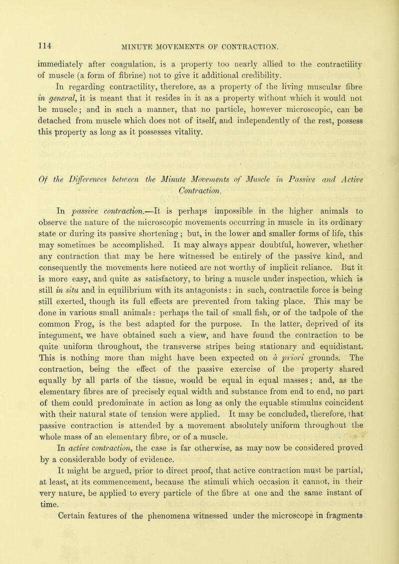 immediately after coagulation, is a property too nearly allied to the contractility of muscle (a form of fibrine) not to give it additional credibility. In regarding contractility, therefore, as a property of the living muscular fibre in general, it is meant that it resides in it as a property without which it would not be muscle; and in such a manner, that no particle, however microscopic, can be detached from muscle which does not of itself, and independently of the rest, possess this property as long as it possesses vitality. Of the Differences between the Minute Movements of Muscle in Passive and Active Contraction. In passive contraction.—It is perhaps impossible in the higher animals to observe the nature of the microscopic movements occurring in muscle in its ordinary state or during its passive shortening ; but, in the lower and smaller forms of life, this may sometimes be accomplished. It may always appear doubtful, however, whether any contraction that may be here witnessed be entirely of the passive kind, and consequently the movements here noticed are not worthy of implicit reliance. But it is more easy, and quite as satisfactory, to bring a muscle under inspection, which is still in situ and in equilibrium with its antagonists : in such, contractile force is being still exerted, though its full effects are prevented from taking place. This may be done in various small animals: perhaps the tail of small fish, or of the tadpole of the common Frog, is the best adapted for the purpose. In the latter, deprived of its integument, we have obtained such a view, and have found the contraction to be quite uniform throughout, the transverse stripes being stationary and equidistant. This is nothing more than might have been expected on a priori grounds. The contraction, being the effect of the passive exercise of the property shared equally by all parts of the tissue, would be equal in equal masses ; and, as the elementary fibres are of precisely equal width and substance from end to end, no part of them could predominate in action as long as only the equable stimulus coincident with their natural state of tension were applied. It may be concluded, therefore, that passive contraction is attended by a movement absolutely uniform throughout the whole mass of an elementary fibre, or of a muscle. In active contraction, the case is far otherwise, as may now be considered proved by a considerable body of evidence. It might be argued, prior to direct proof, that active contraction must be partial, at least, at its commencement, because the stimuli which occasion it cannot, in their very nature, be applied to every particle of the fibre at one and the same instant of time. Certain features of the phenomena witnessed under the microscope in fragments