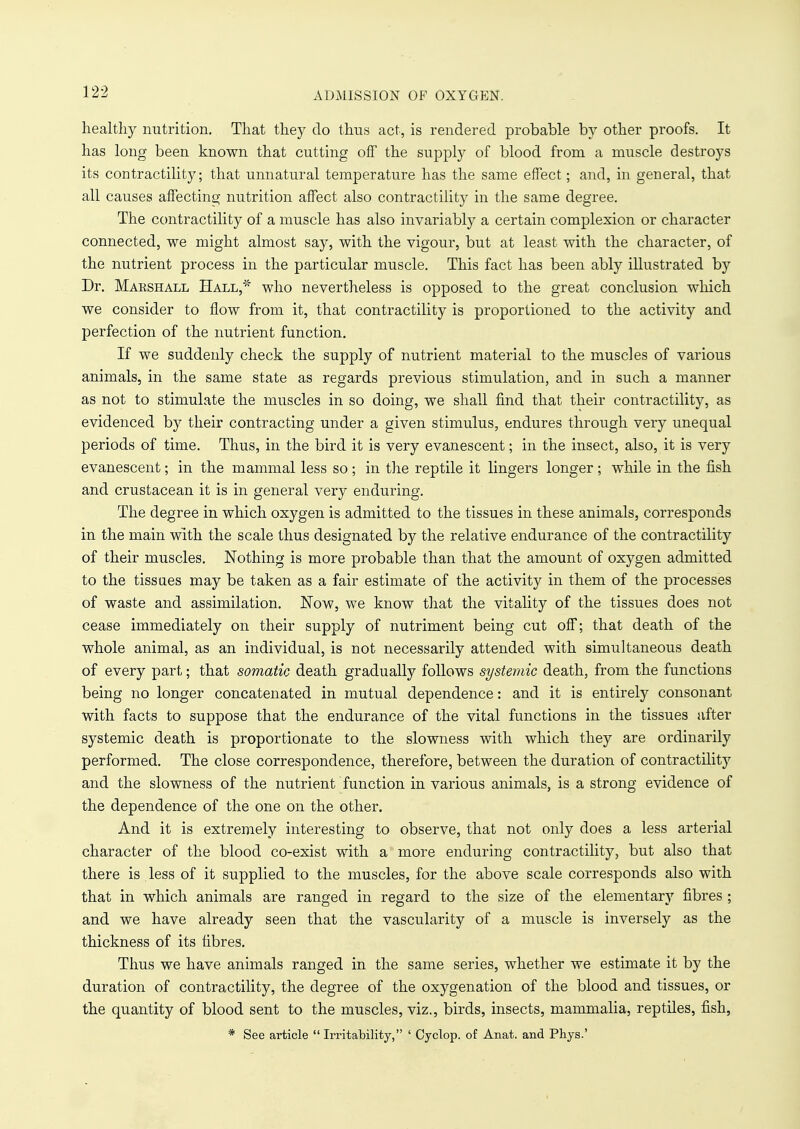 ADMISSION OF OXYGEN. healthy nutrition. That they do thus act, is rendered probable by other proofs. It has long been known that cutting off the supply of blood from a muscle destroys its contracting; that unnatural temperature has the same effect; and, in general, that all causes affecting nutrition affect also contractility in the same degree. The contractility of a muscle has also invariably a certain complexion or character connected, we might almost say, with the vigour, but at least with the character, of the nutrient process in the particular muscle. This fact has been ably illustrated by Dr. Marshall Hall, who nevertheless is opposed to the great conclusion which we consider to flow from it, that contractility is proportioned to the activity and perfection of the nutrient function. If we suddenly check the supply of nutrient material to the muscles of various animals, in the same state as regards previous stimulation, and in such a manner as not to stimulate the muscles in so doing, we shall find that their contractility, as evidenced by their contracting under a given stimulus, endures through very unequal periods of time. Thus, in the bird it is very evanescent; in the insect, also, it is very evanescent; in the mammal less so ; in the reptile it lingers longer; while in the fish and crustacean it is in general very enduring. The degree in which oxygen is admitted to the tissues in these animals, corresponds in the main with the scale thus designated by the relative endurance of the contractility of their muscles. Nothing is more probable than that the amount of oxygen admitted to the tissues may be taken as a fair estimate of the activity in them of the processes of waste and assimilation. Now, we know that the vitality of the tissues does not cease immediately on their supply of nutriment being cut off; that death of the whole animal, as an individual, is not necessarily attended with simultaneous death of every part; that somatic death gradually follows systemic death, from the functions being no longer concatenated in mutual dependence: and it is entirely consonant with facts to suppose that the endurance of the vital functions in the tissues after systemic death is proportionate to the slowness with which they are ordinarily performed. The close correspondence, therefore, between the duration of contractility and the slowness of the nutrient function in various animals, is a strong evidence of the dependence of the one on the other. And it is extremely interesting to observe, that not only does a less arterial character of the blood co-exist with a more enduring contractility, but also that there is less of it supplied to the muscles, for the above scale corresponds also with that in which animals are ranged in regard to the size of the elementary fibres ; and we have already seen that the vascularity of a muscle is inversely as the thickness of its fibres. Thus we have animals ranged in the same series, whether we estimate it by the duration of contractility, the degree of the oxygenation of the blood and tissues, or the quantity of blood sent to the muscles, viz., birds, insects, mammalia, reptiles, fish, * See article  Irritability, ' Cyclop, of Anat. and Phys.'