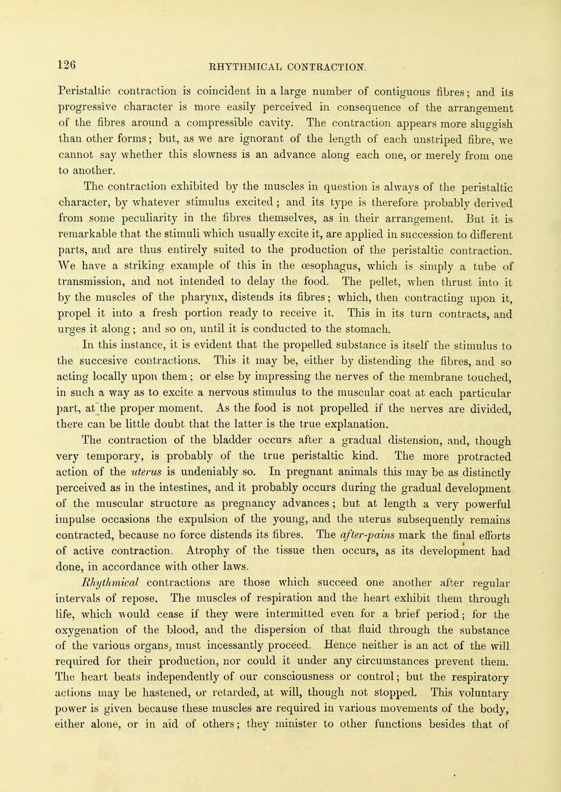 Peristaltic contraction is coincident in a large number of contiguous fibres; and its progressive character is more easily perceived in consequence of the arrangement of the fibres around a compressible cavity. The contraction appears more sluggish than other forms; but, as we are ignorant of the length of each unstriped fibre, we cannot say whether this slowness is an advance along each one, or merely from one to another. The contraction exhibited by the muscles in question is always of the peristaltic character, by whatever stimulus excited ; and its type is therefore probably derived from some peculiarity in the fibres themselves, as in their arrangement. But it is remarkable that the stimuli which usually excite it, are applied in succession to different parts, and are thus entirely suited to the production of the peristaltic contraction. We have a striking example of this in the oesophagus, which is simply a tube of transmission, and not intended to delay the food. The pellet, when thrust into it by the muscles of the pharynx, distends its fibres; which, then contracting upon it, propel it into a fresh portion ready to receive it. This in its turn contracts, and urges it along; and so on, until it is conducted to the stomach. In this instance, it is evident that the propelled substance is itself the stimulus to the succesive contractions. This it may be, either by distending the fibres, and so acting locally upon them; or else by impressing the nerves of the membrane touched, in such a way as to excite a nervous stimulus to the muscular coat at each particular part, at the proper moment. As the food is not propelled if the nerves are divided, there can be little doubt that the latter is the true explanation. The contraction of the bladder occurs after a gradual distension, and, though very temporary, is probably of the true peristaltic kind. The more protracted action of the uterus is undeniably so. In pregnant animals this may be as distinctly perceived as in the intestines, and it probably occurs during the gradual development of the muscular structure as pregnancy advances ; but at length a very powerful impulse occasions the expulsion of the young, and the uterus subsequently remains contracted, because no force distends its fibres. The after-pains mark the final efforts of active contraction, Atrophy of the tissue then occurs, as its development had done, in accordance with other laws. Rhythmical contractions are those which succeed one another after regular intervals of repose. The muscles of respiration and the heart exhibit them through life, which would cease if they were intermitted even for a brief period; for the oxygenation of the blood, and the dispersion of that fluid through the substance of the various organs^ must incessantly proceed. Hence neither is an act of the will required for their production, nor could it under any circumstances prevent them. The heart beats independently of our consciousness or control; but the respiratory actions may be hastened, or retarded, at will, though not stopped. This voluntary power is given because these muscles are required in various movements of the body, either alone, or in aid of others; they minister to other functions besides that of