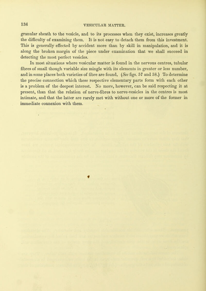 VESICULAR MATTER. granular sheath to the vesicle, and to its processes when they exist, increases greatly the difficulty of examining them. It is not easy to detach them from this investment. This is generally effected by accident more than by skill in manipulation, and it is along the broken margin of the piece under examination that we shall succeed in detecting the most perfect vesicles. In most situations where vesicular matter is found in the nervous centres, tubular fibres of small though variable size mingle with its elements in greater or less number, and in some places both varieties of fibre are found. (See figs. 57 and 58.) To determine the precise connection which these respective elementary parts form with each other is a problem of the deepest interest. No more, however, can be said respecting it at present, than that the relation of nerve-fibres to nerve-vesicles in the centres is most intimate, and that the latter are rarely met with without one or more of the former in immediate connexion with them.