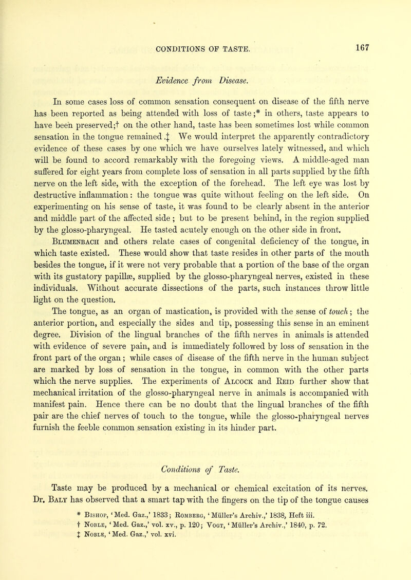 Evidence from Disease. In some cases loss of common sensation consequent on disease of the fifth nerve has been reported as being attended with loss of taste ;* in others, taste appears to have been preserved ;t on the other hand, taste has been sometimes lost while common sensation in the tongue remained ,\ We would interpret the apparently contradictory evidence of these cases by one which we have ourselves lately witnessed, and which will be found to accord remarkably with the foregoing views. A middle-aged man suffered for eight years from complete loss of sensation in all parts supplied by the fifth nerve on the left side, with the exception of the forehead. The left eye was lost by destructive inflammation: the tongue was quite without feeling on the left side. On experimenting on his sense of taste, it was found to be clearly absent in the anterior and middle part of the affected side ; but to be present behind, in the region supplied by the glosso-pharyngeal. He tasted acutely enough on the other side in front. Blumenbach and others relate cases of congenital deficiency of the tongue, in which taste existed. These would show that taste resides in other parts of the mouth besides the tongue, if it were not very probable that a portion of the base of the organ with its gustatory papillse, supplied by the glosso-pharyngeal nerves, existed in these individuals. Without accurate dissections of the parts, such instances throw little light on the question. The tongue, as an organ of mastication, is provided with the sense of touch; the anterior portion, and especially the sides and tip, possessing this sense in an eminent degree. Division of the lingual branches of the fifth nerves in animals is attended with evidence of severe pain, and is immediately followed by loss of sensation in the front part of the organ; while cases of disease of the fifth nerve in the human subject are marked by loss of sensation in the tongue, in common with the other parts which the nerve supplies. The experiments of Alcock and Eeid further show that mechanical irritation of the glosso-pharyngeal nerve in animals is accompanied with manifest pain. Hence there can be no doubt that the lingual branches of the fifth pair are the chief nerves of touch to the tongue, while the glosso-pharyngeal nerves furnish the feeble common sensation existing in its hinder part. Conditions of Taste. Taste may be produced by a mechanical or chemical excitation of its nerves. Dr. Baly has observed that a smart tap with the fingers on the tip of the tongue causes * Bishop, 'Med. Gaz.,' 1833; Romberg, 'Miiller's Archiv.,' 1838, Heft iii. t Noble, 'Med. Gaz.,' vol. xv., p. 120; Vogt, 'Miiller's Archiv.,' 1840, p. 72. X Noble, ' Med. Gaz.,' vol. xvi.