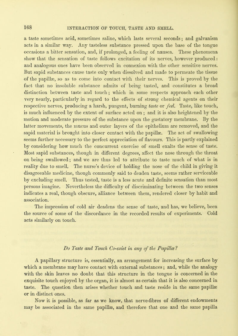 INTERACTION OF TOUCH, TASTE AND SMELL. a taste sometimes acid, sometimes saline, which lasts several seconds; and galvanism acts in a similar way. Any tasteless substance pressed upon the base of the tongue occasions a bitter sensation, and, if prolonged, a feeling of nausea. These phenomena show that the sensation of taste follows excitation of its nerves, however produced: and analogous ones have been observed in connexion with the other sensitive nerves. But sapid substances cause taste only when dissolved and made to permeate the tissue of the papillae, so as to come into contact with their nerves. This is proved by the fact that no insoluble substance admits of being tasted, and constitutes a broad distinction between taste and touch ; which in some respects approach each other very nearly, particularly in regard to the effects of strong chemical agents on their respective nerves, producing a harsh, pungent, burning taste or feel. Taste, like touch, is much influenced by the extent of surface acted on ; and it is also heightened by the motion and moderate pressure of the substance upon the gustatory membrane. By the latter movements, the mucus and outer layers of the epithelium are removed, and the sapid material is brought into closer contact with the papillge. The act of swallowing seems further necessary to the perfect appreciation of flavours. This is partly explained by considering how much the concurrent exercise of smell exalts the sense of taste. Most sapid substances, though in different degrees, affect the nose through the throat on being swallowed; and we are thus led to attribute to taste much of what is in reality due to smell. The nurse's device of holding the nose of the child in giving it disagreeable medicine, though commonly said to deaden taste, seems rather serviceable by excluding smell. Thus tested, taste is a less acute and definite sensation than most persons imagine. Nevertheless the difficulty of discriminating between the two senses indicates a real, though obscure, alliance between them, rendered closer by habit and association. The impression of cold air deadens the sense of taste, and has, we believe, been the source of some of the discordance in the recorded results of experiments. Cold acts similarly on touch. Do Taste and Touch Co-exist in any of the Papillai ? A papillary structure is, essentially, an arrangement for increasing the surface by which a membrane may have contact with external substances; and, while the analogy with the skin leaves no doubt that this structure in the tongue is concerned in the exquisite touch enjoyed by the organ, it is almost as certain that it is also concerned in taste. The question then arises whether touch and taste reside in the same papillae or in distinct ones. Now it is possible, as far as we know, that nerve-fibres of different endowments may be associated in the same papillae, and therefore that one and the same papilla