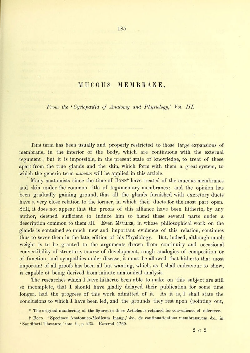 MUCOUS MEMBRANE. From the ' Cyclopaedia of Anatomy and PhysiologyVol. III. This term has been usually and properly restricted to those large expansions of membrane, in the interior of the body, which are continuous with the external tegument; but it is impossible, in the present state of knowledge, to treat of these apart from the true glands and the skin, which form with them a great system, to which the generic term mucous will be applied in this article. Many anatomists since the time of BoNNf have treated of the mucous membranes and skin under the common title of tegumentary membranes ; and the opinion has been gradually gaining ground, that all the glands furnished with excretory ducts have a very close relation to the former, in which their ducts for the most part open. Still, it does not appear that the proofs of this alliance have been hitherto, by any author, deemed sufficient to induce him to blend these several parts under a description common to them all. Even Muller, in whose philosophical work on the glands is contained so much new and important evidence of this relation, continues thus to sever them in the late edition of his Physiology. But, indeed, although much weight is to be granted to the arguments drawn from continuity and occasional convertibility of structure, course of development, rough analogies of composition or of function, and sympathies under disease, it must be allowed that hitherto that most important of all proofs has been all but wanting, which, as I shall endeavour to show, is capable of being derived from minute anatomical analysis. The researches which I have hitherto been able to make on this subject are still so incomplete, that I should have gladly delayed their publication for some time longer, had the progress of this work admitted of it. As it is, I shall state the conclusions to which I have been led, and the grounds they rest upon (pointing out, * The original numbering of the figures in these Articles is retained for convenience of reference. t Bonn, ' Specimen Anatomico-Medicum Inaug.,' &c, de continuationibus membranarum, &c, in ' Sandiforti Tbesauro,' torn, ii., p. 265. Roterod. 1769. 2 c 2