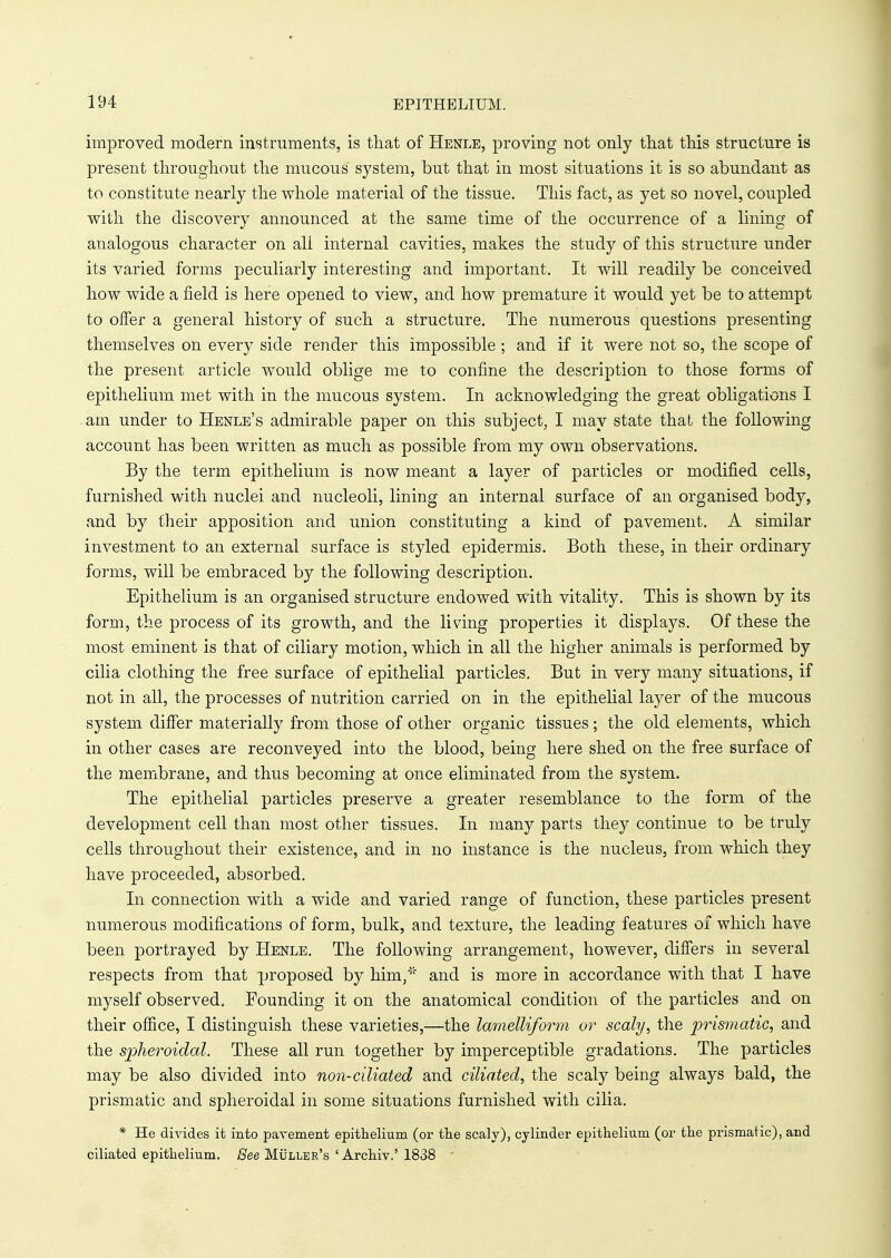 improved modern instruments, is that of Henle, proving not only that this structure is present throughout the mucous system, but that in most situations it is so abundant as to constitute nearly the whole material of the tissue. This fact, as yet so novel, coupled with the discovery announced at the same time of the occurrence of a lining of analogous character on ali internal cavities, makes the study of this structure under its varied forms peculiarly interesting and important. It will readily be conceived how wide a field is here opened to view, and how premature it would yet be to attempt to offer a general history of such a structure. The numerous questions presenting themselves on every side render this impossible ; and if it were not so, the scope of the present article would oblige me to confine the description to those forms of epithelium met with in the mucous system. In acknowledging the great obligations I am under to Henle's admirable paper on this subject, I may state that the following account has been written as much as possible from my own observations. By the term epithelium is now meant a layer of particles or modified cells, furnished with nuclei and nucleoli, lining an internal surface of an organised body, and by their apposition and union constituting a kind of pavement. A similar investment to an external surface is styled epidermis. Both these, in their ordinary forms, will be embraced by the following description. Epithelium is an organised structure endowed with vitality. This is shown by its form, the process of its growth, and the living properties it displays. Of these the most eminent is that of ciliary motion, which in all the higher animals is performed by cilia clothing the free surface of epithelial particles. But in very many situations, if not in all, the processes of nutrition carried on in the epithelial layer of the mucous system differ materially from those of other organic tissues; the old elements, which in other cases are reconveyed into the blood, being here shed on the free surface of the membrane, and thus becoming at once eliminated from the system. The epithelial particles preserve a greater resemblance to the form of the development cell than most other tissues. In many parts they continue to be truly cells throughout their existence, and in no instance is the nucleus, from which they have proceeded, absorbed. In connection with a wide and varied range of function, these particles present numerous modifications of form, bulk, and texture, the leading features of which have been portrayed by Henle. The following arrangement, however, differs in several respects from that proposed by him/' and is more in accordance with that I have myself observed. Founding it on the anatomical condition of the particles and on their office, I distinguish these varieties,—the lamelliform or scaly, the prismatic, and the spheroidal. These all run together by imperceptible gradations. The particles may be also divided into non-ciliated and ciliated, the scaly being always bald, the prismatic and spheroidal in some situations furnished with cilia. * He divides it into pavement epithelium (or the scaly), cylinder epithelium (or the prismatic), and ciliated epithelium. See Muller's ' Archiv.' 1838