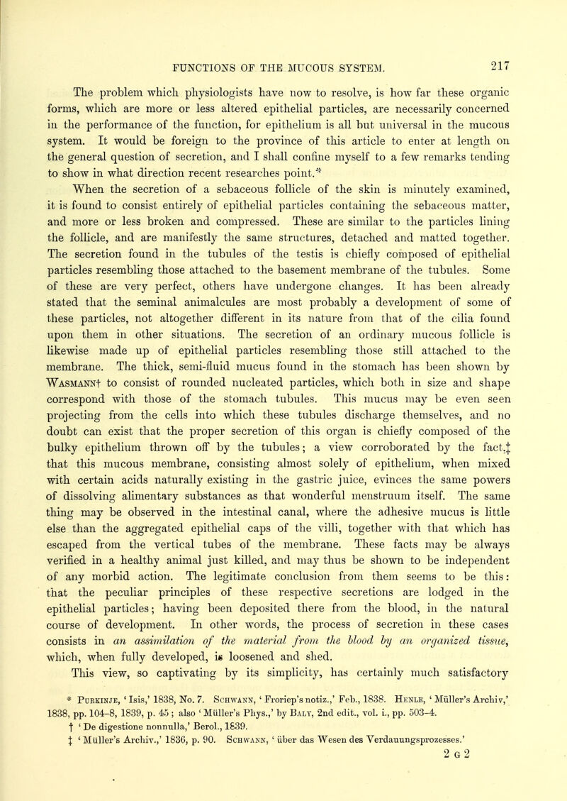 The problem which physiologists have now to resolve, is how far these organic forms, which are more or less altered epithelial particles, are necessarily concerned in the performance of the function, for epithelium is all but universal in the mucous system. It would be foreign to the province of this article to enter at length on the general question of secretion, and I shall confine myself to a few remarks tending to show in what direction recent researches point.* When the secretion of a sebaceous follicle of the skin is minutely examined, it is found to consist entirely of epithelial particles containing the sebaceous matter, and more or less broken and compressed. These are similar to the particles lining the follicle, and are manifestly the same structures, detached and matted together. The secretion found in the tubules of the testis is chiefly composed of epithelial particles resembling those attached to the basement membrane of the tubules. Some of these are very perfect, others have undergone changes. It has been already stated that the seminal animalcules are most probably a development of some of these particles, not altogether different in its nature from that of the cilia found upon them in other situations. The secretion of an ordinary mucous follicle is likewise made up of epithelial particles resembling those still attached to the membrane. The thick, semi-fluid mucus found in the stomach has been shown by WASMANNf to consist of rounded nucleated particles, which both in size and shape correspond with those of the stomach tubules. This mucus may be even seen projecting from the cells into which these tubules discharge themselves, and no doubt can exist that the proper secretion of this organ is chiefly composed of the bulky epithelium thrown off by the tubules; a view corroborated by the fact.| that this mucous membrane, consisting almost solely of epithelium, when mixed with certain acids naturally existing in the gastric juice, evinces the same powers of dissolving alimentary substances as that wonderful menstruum itself. The same thing may be observed in the intestinal canal, where the adhesive mucus is little else than the aggregated epithelial caps of the villi, together with that which has escaped from the vertical tubes of the membrane. These facts may be always verified in a healthy animal just killed, and may thus be shown to be independent of any morbid action. The legitimate conclusion from them seems to be this: that the peculiar principles of these respective secretions are lodged in the epithelial particles; having been deposited there from the blood, in the natural course of development. In other words, the process of secretion in these cases consists in an assimilation of the material from the blood by an organized tissue, which, when fully developed, i« loosened and shed. This view, so captivating by its simplicity, has certainly much satisfactory * Ptjkkinje, ' Isis,' 1838, No. 7. Schwann, ' Froriep'snotiz.,' Feb., 1838. Henle, ' Miiller's Archiv,' 1838, pp. 104-8, 1839, p. 45 ; also ' Miiller's Pbys.,' by Balt, 2nd edit., vol. I, pp. 503-4. f ' De digestione nonimlla,' Berol., 1839. J ' Miiller's Arcliiv.,' 1836, p. 90. Schwann, ' iiber das Wesen des Verdauungsprozesses.' 2 g2
