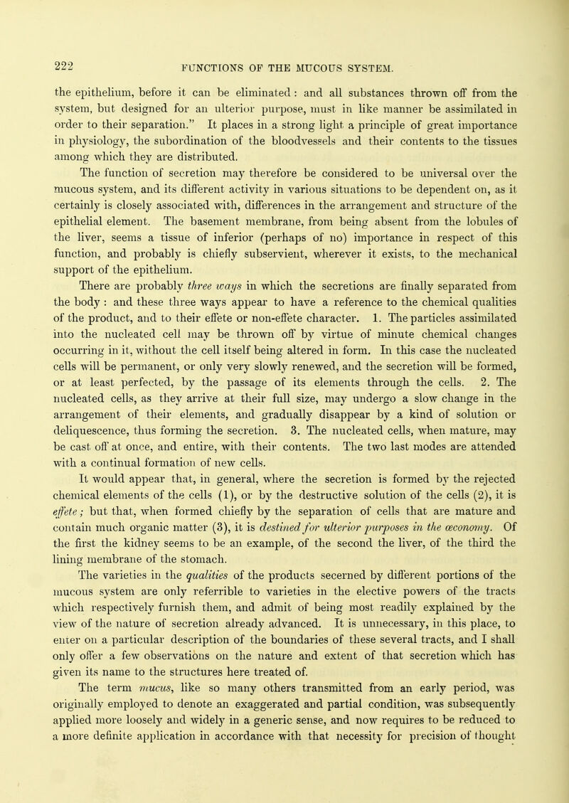 the epithelium, before it can be eliminated : and all substances thrown off from the system, but designed for an ulterior purpose, must in like manner be assimilated in order to their separation. It places in a strong light a principle of great importance in physiology, the subordination of the bloodvessels and their contents to the tissues among which they are distributed. The function of secretion may therefore be considered to be universal over the mucous system, and its different activity in various situations to be dependent on, as it certainly is closely associated with, differences in the arrangement and structure of the epithelial element. The basement membrane, from being absent from the lobules of the liver, seems a tissue of inferior (perhaps of no) importance in respect of this function, and probably is chiefly subservient, wherever it exists, to the mechanical support of the epithelium. There are probably three ways in which the secretions are finally separated from the body : and these three ways appear to have a reference to the chemical qualities of the product, and to their effete or non-effete character. 1. The particles assimilated into the nucleated cell may be thrown off by virtue of minute chemical changes occurring in it, without the cell itself being altered in form. In this case the nucleated cells will be permanent, or only very slowly renewed, and the secretion will be formed, or at least perfected, by the passage of its elements through the cells. 2. The nucleated cells, as they arrive at their full size, may undergo a slow change in the arrangement of their elements, and gradually disappear by a kind of solution or deliquescence, thus forming the secretion. 3. The nucleated cells, when mature, may be cast off at once, and entire, with their contents. The two last modes are attended with a continual formation of new cells. It would appear that, in general, where the secretion is formed by the rejected chemical elements of the cells (1), or by the destructive solution of the cells (2), it is effete; but that, when formed chiefly by the separation of cells that are mature and contain much organic matter (3), it is destined for ulterior purposes in the ceconomy. Of the first the kidney seems to be an example, of the second the liver, of the third the lining membrane of the stomach. The varieties in the qualities of the products secerned by different portions of the mucous system are only referrible to varieties in the elective powers of the tracts which respectively furnish them, and admit of being most readily explained by the view of the nature of secretion already advanced. It is unnecessary, in this place, to enter on a particular description of the boundaries of these several tracts, and I shall only offer a few observations on the nature and extent of that secretion which has given its name to the structures here treated of. The term mucus, like so many others transmitted from an early period, was originally employed to denote an exaggerated and partial condition, was subsequently applied more loosely and widely in a generic sense, and now requires to be reduced to a more definite application in accordance with that necessity for precision of thought