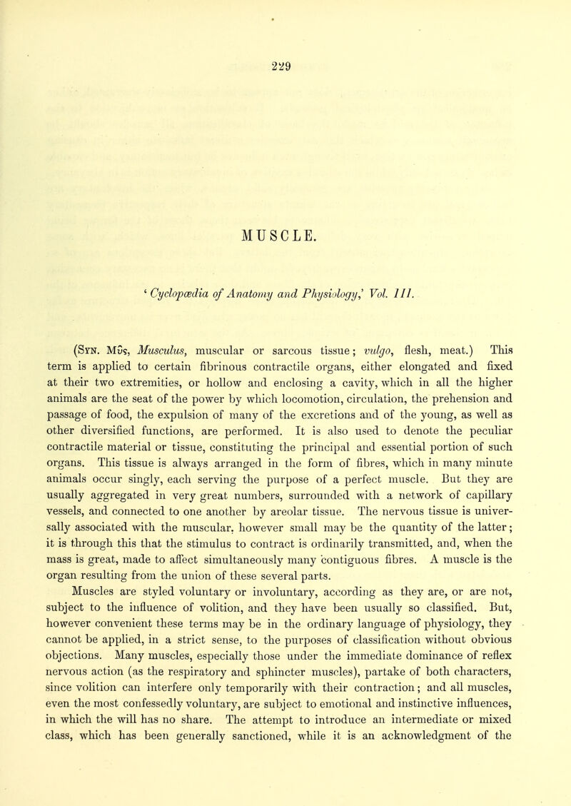 MUSCLE. ' Cyclopaedia of Anatomy and Physiology,' Vol. 111. (SrN. MGs, Muscidus, muscular or sarcous tissue; vulgo, flesh, meat.) This term is applied to certain fibrinous contractile organs, either elongated and fixed at their two extremities, or hollow and enclosing a cavity, which in all the higher animals are the seat of the power by which locomotion, circulation, the prehension and passage of food, the expulsion of many of the excretions and of the young, as well as other diversified functions, are performed. It is also used to denote the peculiar contractile material or tissue, constituting the principal and essential portion of such organs. This tissue is always arranged in the form of fibres, which in many minute animals occur singly, each serving the purpose of a perfect muscle. But they are usually aggregated in very great numbers, surrounded with a network of capillary vessels, and connected to one another by areolar tissue. The nervous tissue is univer- sally associated with the muscular, however small may be the quantity of the latter; it is through this that the stimulus to contract is ordinarily transmitted, and, when the mass is great, made to affect simultaneously many contiguous fibres. A muscle is the organ resulting from the union of these several parts. Muscles are styled voluntary or involuntary, according as they are, or are not, subject to the influence of volition, and they have been usually so classified. But, however convenient these terms may be in the ordinary language of physiology, they cannot be applied, in a strict sense, to the purposes of classification without obvious objections. Many muscles, especially those under the immediate dominance of reflex nervous action (as the respiratory and sphincter muscles), partake of both characters, since volition can interfere only temporarily with their contraction; and ail muscles, even the most confessedly voluntary, are subject to emotional and instinctive influences, in which the will has no share. The attempt to introduce an intermediate or mixed class, which has been generally sanctioned, while it is an acknowledgment of the