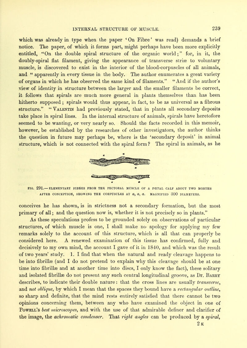 which was already in type when the paper ' On Fibre' was read) demands a brief notice. The paper, of which it forms part, might perhaps have been more explicitly entitled, On the double spiral structure of the organic world; for, in it, the doubly-spiral flat filament, giving the appearance of transverse strise to voluntary muscle, is discovered to exist in the interior of the blood-corpuscles of all animals, and  apparently in every tissue in the body. The author enumerates a great variety of organs in which he has observed the same kind of filaments. And if the author's view of identity in structure between the larger and the smaller filaments be correct, it follows that spirals are much more general in plants themselves than has been hitherto supposed ; spirals would thus appear, in fact, to be as universal as a fibrous structure.  Valentin had previously stated, that in plants all secondary deposits take place in spiral lines. In the internal structure of animals, spirals have heretofore seemed to be wanting, or very nearly so. Should the facts recorded in this memoir, however, be established by the researches of other investigators, the author thinks the question in future may perhaps be, where is the 'secondary deposit' in animal structure, which is not connected with the spiral form ? The spiral in animals, as he a 0 FIG. 291.— ELEMENTARY FIBRES FROM THE PECTORAL MUSCLE OF A FCETAL CALF ABOUT TWO MONTHS AFTER CONCEPTION, SHOWING THE CORPUSCLES AT a, a, a. MAGNIFIED 300 DIAMETERS. conceives he has shown, is in strictness not a secondary formation, but the most primary of all; and the question now is, whether it is not precisely so in plants. As these speculations profess to be grounded solely on observations of particular structures, of which muscle is one, I shall make no apology for applying my few remarks solely to the account of this structure, which is all that can properly be considered here. A renewed examination of this tissue has confirmed, fully and decisively to my own mind, the account I gave of it in 1840, and which was the result of two years' study. 1. I find that when the natural and ready cleavage happens to be into fibrillse (and I do not pretend to explain why this cleavage should be at one time into fibrillae and at another time into discs, I only know the fact), these solitary and isolated fibriUse do not present any such central longitudinal groove, as Dr. Barry describes, to indicate their double nature: that the cross lines are usually transverse, and not oblique, by which I mean that the spaces they bound have a rectangular outline, so sharp and definite, that the mind rests entirely satisfied that there cannot be two opinions concerning them, between any who have examined the object in one of Powell's best microscopes, and with the use of that admirable definer and clarifier of the image, the achromatic condenser. That right angles can be produced by a spiral, 2k