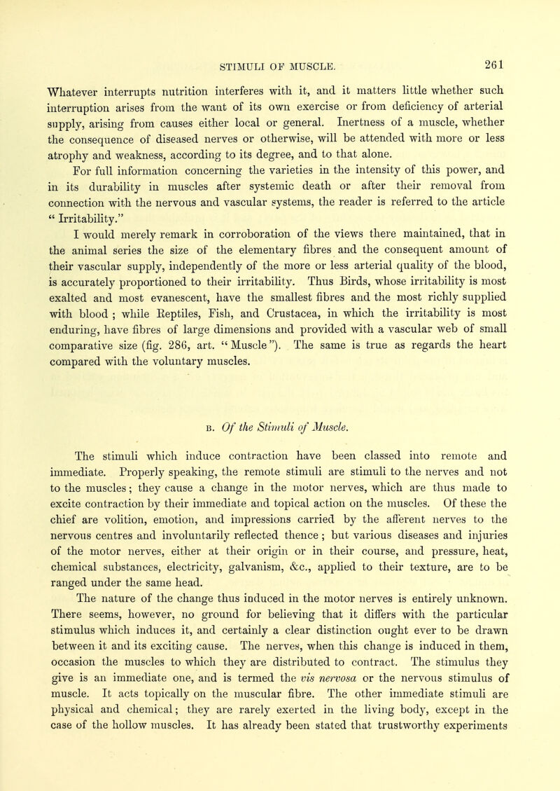 STIMULI OF MUSCLE. Whatever interrupts nutrition interferes with it, and it matters little whether such interruption arises from the want of its own exercise or from deficiency of arterial supply, arising from causes either local or general. Inertness of a muscle, whether the consequence of diseased nerves or otherwise, will be attended with more or less atrophy and weakness, according to its degree, and to that alone. For full information concerning the varieties in the intensity of this power, and in its durability in muscles after systemic death or after their removal from connection with the nervous and vascular systems, the reader is referred to the article  Irritability. I would merely remark in corroboration of the views there maintained, that in the animal series the size of the elementary fibres and the consequent amount of their vascular supply, independently of the more or less arterial quality of the blood, is accurately proportioned to their irritability. Thus Birds, whose irritability is most exalted and most evanescent, have the smallest fibres and the most richly supplied with blood ; while Eeptiles, Fish, and Crustacea, in which the irritability is most enduring, have fibres of large dimensions and provided with a vascular web of small comparative size (fig. 286, art. Muscle). The same is true as regards the heart compared with the voluntary muscles. b. Of the Stimuli of Muscle. The stimuli which induce contraction have been classed into remote and immediate. Properly speaking, the remote stimuli are stimuli to the nerves and not to the muscles; they cause a change in the motor nerves, which are thus made to excite contraction by their immediate and topical action on the muscles. Of these the chief are volition, emotion, and impressions carried by the afferent nerves to the nervous centres and involuntarily reflected thence ; but various diseases and injuries of the motor nerves, either at their origin or in their course, and pressure, heat, chemical substances, electricity, galvanism, &c, applied to their texture, are to be ranged under the same head. The nature of the change thus induced in the motor nerves is entirely unknown. There seems, however, no ground for believing that it differs with the particular stimulus which induces it, and certainly a clear distinction ought ever to be drawn between it and its exciting cause. The nerves, when this change is induced in them, occasion the muscles to which they are distributed to contract. The stimulus they give is an immediate one, and is termed the vis nervosa or the nervous stimulus of muscle. It acts topically on the muscular fibre. The other immediate stimuli are physical and chemical; they are rarely exerted in the living body, except in the case of the hollow muscles. It has already been stated that trustworthy experiments